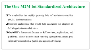 The One M2M Iot Standardized Architecture
 To standardize the rapidly growing field of machine-to-machine
(M2M) communications
 Common architecture that would help accelerate the adoption of
M2M applications and devices.
 OneM2M’s framework focuses on IoT services, applications, and
platforms. These include smart metering applications, smart grid,
smart city automation, e-health, and connected vehicles
 