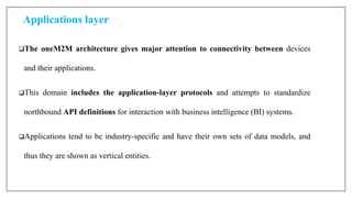 Applications layer
The oneM2M architecture gives major attention to connectivity between devices
and their applications.
This domain includes the application-layer protocols and attempts to standardize
northbound API definitions for interaction with business intelligence (BI) systems.
Applications tend to be industry-specific and have their own sets of data models, and
thus they are shown as vertical entities.
 