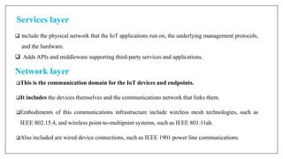 Services layer
 Include the physical network that the IoT applications run on, the underlying management protocols,
and the hardware.
 Adds APIs and middleware supporting third-party services and applications.
Network layer
This is the communication domain for the IoT devices and endpoints.
It includes the devices themselves and the communications network that links them.
Embodiments of this communications infrastructure include wireless mesh technologies, such as
IEEE 802.15.4, and wireless point-to-multipoint systems, such as IEEE 801.11ah.
Also included are wired device connections, such as IEEE 1901 power line communications.
 