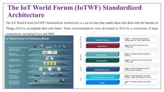 The IoT World Forum (IoTWF) Standardized
Architecture
The IoT World Forum (IoTWF) Standardized Architecture is a set of rules that enable those who deal with the Internet of
Things (IoT) to accomplish their jobs better. These recommendations were developed in 2014 by a consortium of large
corporations, including Cisco and IBM.
 