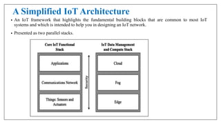 A Simplified IoT Architecture
• An IoT framework that highlights the fundamental building blocks that are common to most IoT
systems and which is intended to help you in designing an IoT network.
• Presented as two parallel stacks.
 
