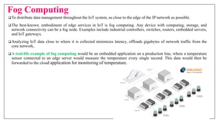Fog Computing
To distribute data management throughout the IoT system, as close to the edge of the IP network as possible.
The best-known. embodiment of edge services in IoT is fog computing. Any device with computing, storage, and
network connectivity can be a fog node. Examples include industrial controllers, switches, routers, embedded servers,
and IoT gateways.
Analyzing IoT data close to where it is collected minimizes latency, offloads gigabytes of network traffic from the
core network,
A real-life example of fog computing would be an embedded application on a production line, where a temperature
sensor connected to an edge server would measure the temperature every single second. This data would then be
forwarded to the cloud application for monitoring of temperature.
 