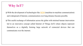 Why IoT?
 With the development of technologies like M2M (machine-to-machine communication)
and widespread of Internet, communication over long distance became possible.
 This useful exchange of information across the globe with minimal human intervention
led to an innovative concept called Internet of Things (IoT) where objects represent
themselves as a digitally forming large network of connected devices that can
communicate over the internet.
 