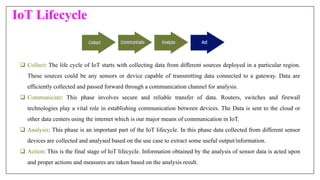 IoT Lifecycle
 Collect: The life cycle of IoT starts with collecting data from different sources deployed in a particular region.
These sources could be any sensors or device capable of transmitting data connected to a gateway. Data are
efficiently collected and passed forward through a communication channel for analysis.
 Communicate: This phase involves secure and reliable transfer of data. Routers, switches and firewall
technologies play a vital role in establishing communication between devices. The Data is sent to the cloud or
other data centers using the internet which is our major means of communication in IoT.
 Analysis: This phase is an important part of the IoT lifecycle. In this phase data collected from different sensor
devices are collected and analysed based on the use case to extract some useful output/information.
 Action: This is the final stage of IoT lifecycle. Information obtained by the analysis of sensor data is acted upon
and proper actions and measures are taken based on the analysis result.
 