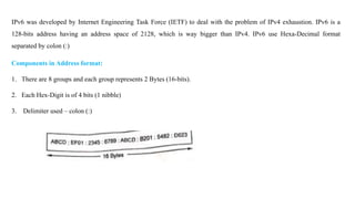 IPv6 was developed by Internet Engineering Task Force (IETF) to deal with the problem of IPv4 exhaustion. IPv6 is a
128-bits address having an address space of 2128, which is way bigger than IPv4. IPv6 use Hexa-Decimal format
separated by colon (:)
Components in Address format:
1. There are 8 groups and each group represents 2 Bytes (16-bits).
2. Each Hex-Digit is of 4 bits (1 nibble)
3. Delimiter used – colon (:)
 