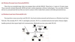 (b) Wireless Personal Area Networks(WPAN)
These have an extended range when you compare them with the WBAN. These have a 1 metre to 10 metre range.
These networks include Bluetooth, RFID and other similar proprietary software technologies. You can think of these
devices as your personal devices that you want to connect with or make them connect with other personal devices.
(c) Wireless Local Area Network(WLAN)
You must have come across the word WLAN. Any local wireless network can be known as a Wireless Local Area
Network. This includes Wi Fi / 802.11 and Zigbee networks. Wi Fi is a standard and universal option whereas Zigbee
handles protocols that require high level communication. Bluetooth can also come under WLAN.
 