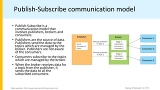 Publish-Subscribe communication model
• Publish-Subscribe is a
communication model that
involves publishers, brokers and
consumers.
• Publishers are the source of data.
Publishers send the data to the
topics which are managed by the
broker. Publishers are not aware
of the consumers.
• Consumers subscribe to the topics
which are managed by the broker.
• When the broker receives data for
a topic from the publisher, it
sends the data to all the
subscribed consumers.
Bahga & Madisetti, © 2015
Book website: http://www.internet-of-things-book.com
 