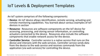 IoT Levels & Deployment Templates
An IoT system comprises of the following components:
• Device: An IoT device allows identiﬁcation, remote sensing, actuating and
remote monitoring capabilities. You learned about various examples of IoT
devices in section
• Resource: Resources are software components on the IoT device for
accessing, processing, and storing sensor information, or controlling
actuators connected to the device. Resources also include the software
components that enable network access for the device.
• Controller Service: Controller service is a native service that runs on the
device and interacts with the web services. Controller service sends data
from the device to the web service and receives commands from the
application (via web services) for controlling the device.
Bahga & Madisetti, © 2015
Book website: http://www.internet-of-things-book.com
 