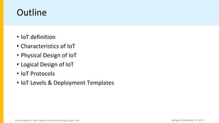 Outline
• IoT definition
• Characteristics of IoT
• Physical Design of IoT
• Logical Design of IoT
• IoT Protocols
• IoT Levels & Deployment Templates
Bahga & Madisetti, © 2015
Book website: http://www.internet-of-things-book.com
 