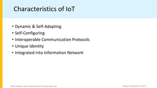 Characteristics of IoT
• Dynamic & Self-Adapting
• Self-Configuring
• Interoperable Communication Protocols
• Unique Identity
• Integrated into Information Network
Bahga & Madisetti, © 2015
Book website: http://www.internet-of-things-book.com
 