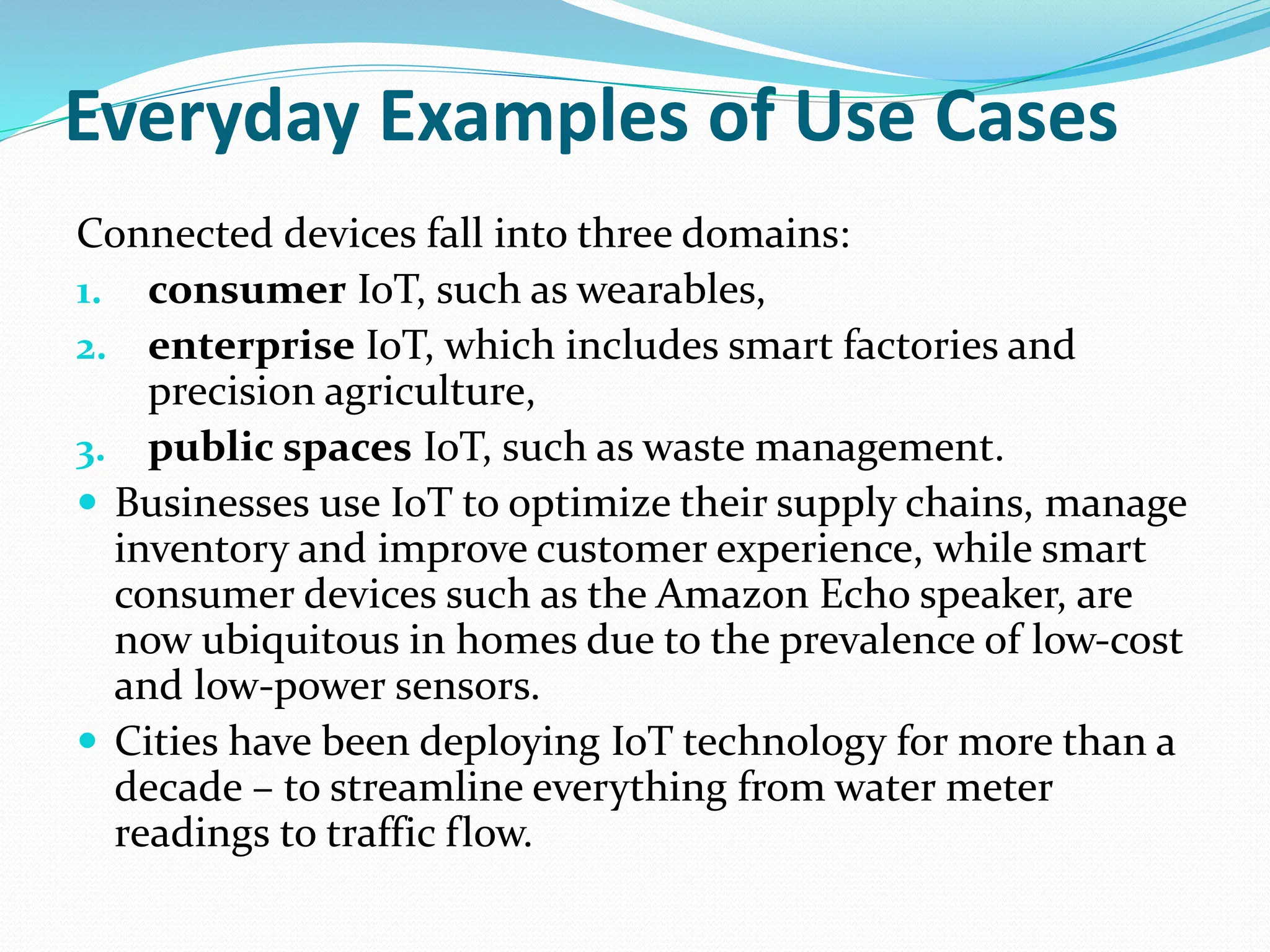 Everyday Examples of Use Cases
Connected devices fall into three domains:
1. consumer IoT, such as wearables,
2. enterprise IoT, which includes smart factories and
precision agriculture,
3. public spaces IoT, such as waste management.
 Businesses use IoT to optimize their supply chains, manage
inventory and improve customer experience, while smart
consumer devices such as the Amazon Echo speaker, are
now ubiquitous in homes due to the prevalence of low-cost
and low-power sensors.
 Cities have been deploying IoT technology for more than a
decade – to streamline everything from water meter
readings to traffic flow.
 