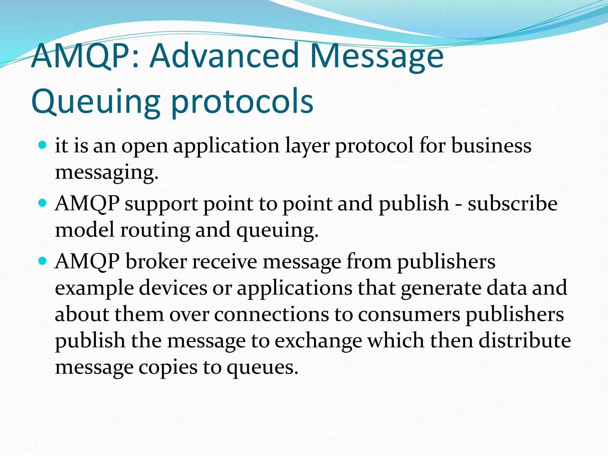 AMQP: Advanced Message
Queuing protocols
 it is an open application layer protocol for business
messaging.
 AMQP support point to point and publish - subscribe
model routing and queuing.
 AMQP broker receive message from publishers
example devices or applications that generate data and
about them over connections to consumers publishers
publish the message to exchange which then distribute
message copies to queues.
 