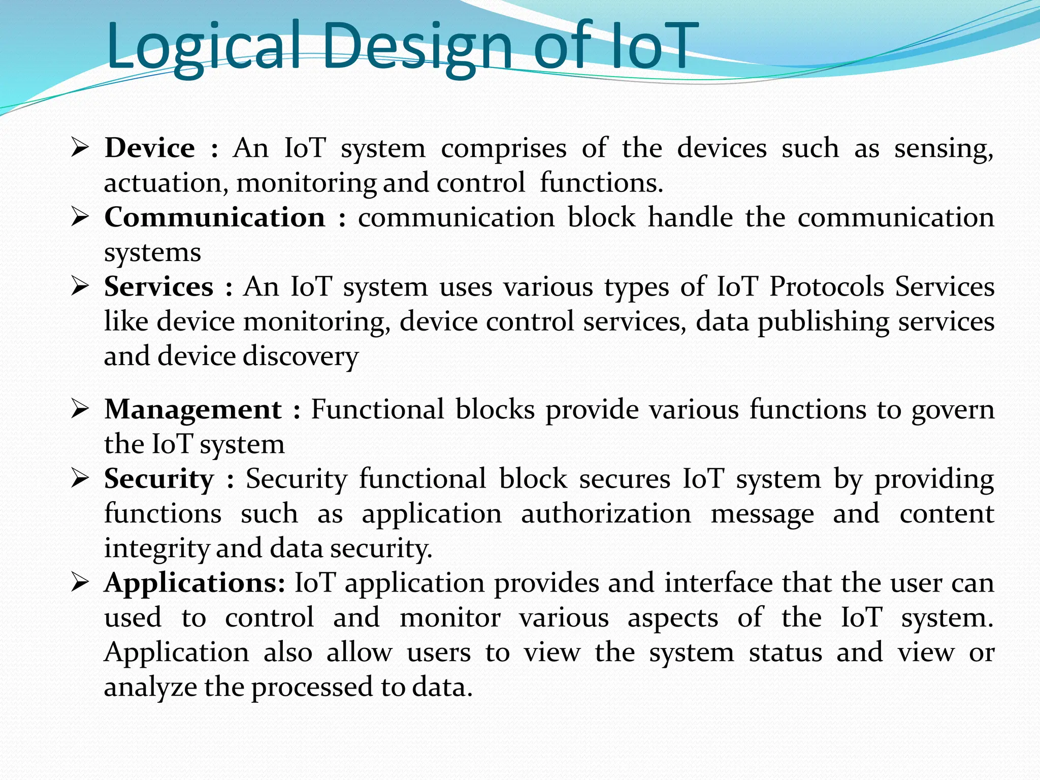 Logical Design of IoT
 Device : An IoT system comprises of the devices such as sensing,
actuation, monitoring and control functions.
 Communication : communication block handle the communication
systems
 Services : An IoT system uses various types of IoT Protocols Services
like device monitoring, device control services, data publishing services
and device discovery
 Management : Functional blocks provide various functions to govern
the IoT system
 Security : Security functional block secures IoT system by providing
functions such as application authorization message and content
integrity and data security.
 Applications: IoT application provides and interface that the user can
used to control and monitor various aspects of the IoT system.
Application also allow users to view the system status and view or
analyze the processed to data.
 
