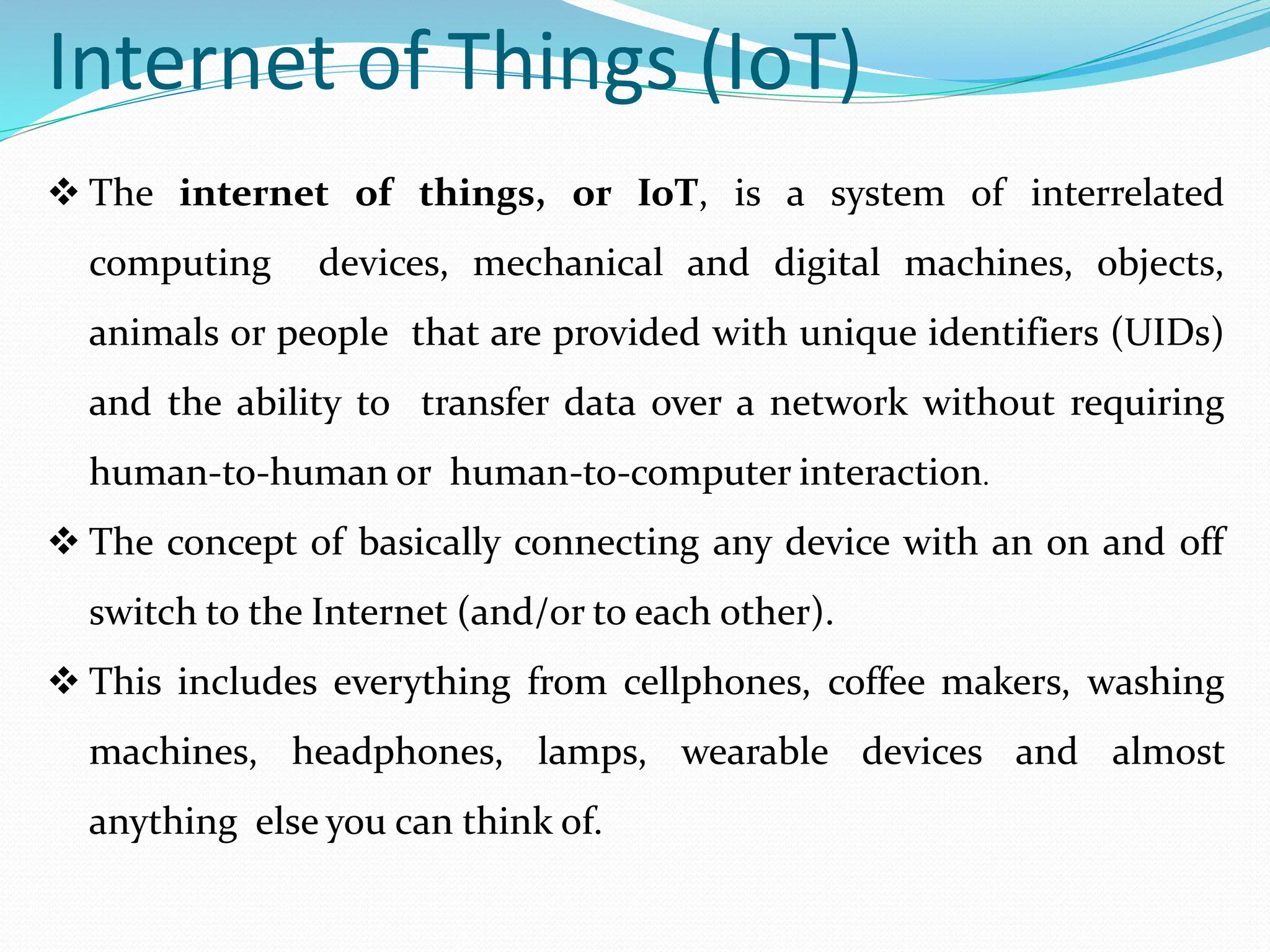 Internet of Things (IoT)
 The internet of things, or IoT, is a system of interrelated
computing devices, mechanical and digital machines, objects,
animals or people that are provided with unique identifiers (UIDs)
and the ability to transfer data over a network without requiring
human-to-human or human-to-computer interaction.
 The concept of basically connecting any device with an on and off
switch to the Internet (and/or to each other).
 This includes everything from cellphones, coffee makers, washing
machines, headphones, lamps, wearable devices and almost
anything else you can think of.
 