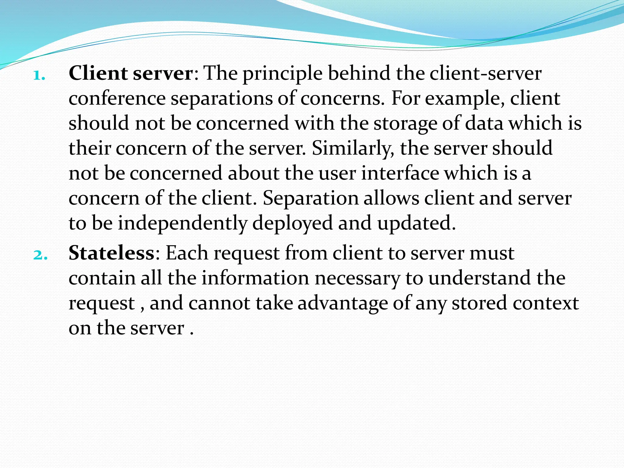 1. Client server: The principle behind the client-server
conference separations of concerns. For example, client
should not be concerned with the storage of data which is
their concern of the server. Similarly, the server should
not be concerned about the user interface which is a
concern of the client. Separation allows client and server
to be independently deployed and updated.
2. Stateless: Each request from client to server must
contain all the information necessary to understand the
request , and cannot take advantage of any stored context
on the server .
 