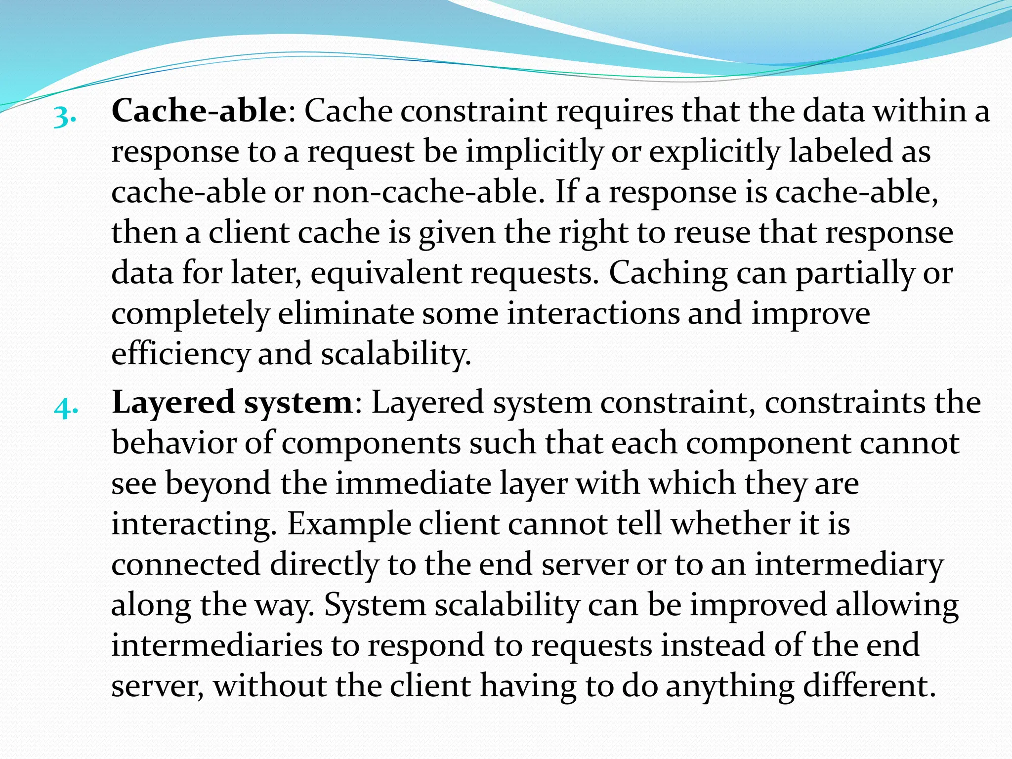 3. Cache-able: Cache constraint requires that the data within a
response to a request be implicitly or explicitly labeled as
cache-able or non-cache-able. If a response is cache-able,
then a client cache is given the right to reuse that response
data for later, equivalent requests. Caching can partially or
completely eliminate some interactions and improve
efficiency and scalability.
4. Layered system: Layered system constraint, constraints the
behavior of components such that each component cannot
see beyond the immediate layer with which they are
interacting. Example client cannot tell whether it is
connected directly to the end server or to an intermediary
along the way. System scalability can be improved allowing
intermediaries to respond to requests instead of the end
server, without the client having to do anything different.
 