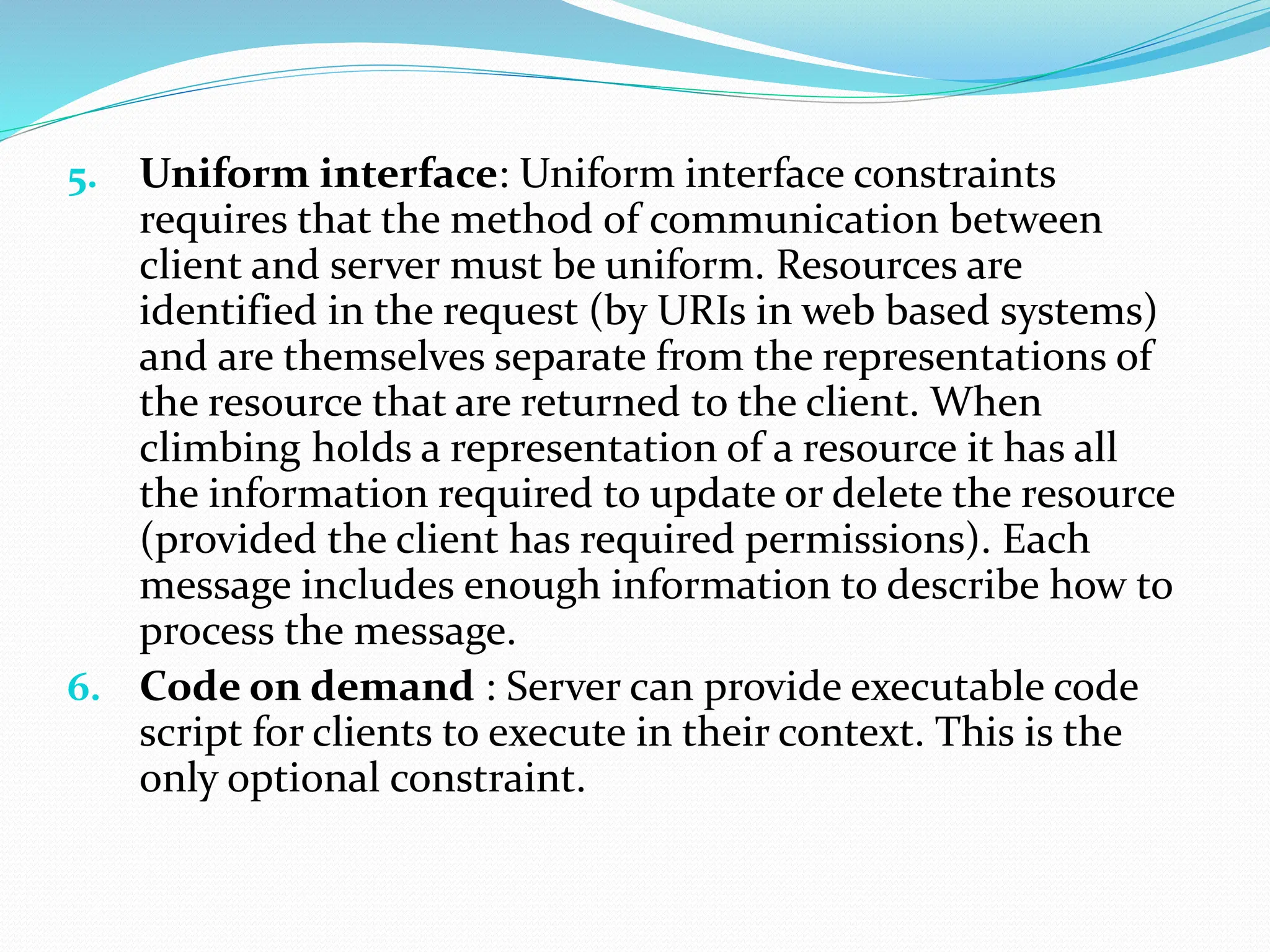 5. Uniform interface: Uniform interface constraints
requires that the method of communication between
client and server must be uniform. Resources are
identified in the request (by URIs in web based systems)
and are themselves separate from the representations of
the resource that are returned to the client. When
climbing holds a representation of a resource it has all
the information required to update or delete the resource
(provided the client has required permissions). Each
message includes enough information to describe how to
process the message.
6. Code on demand : Server can provide executable code
script for clients to execute in their context. This is the
only optional constraint.
 