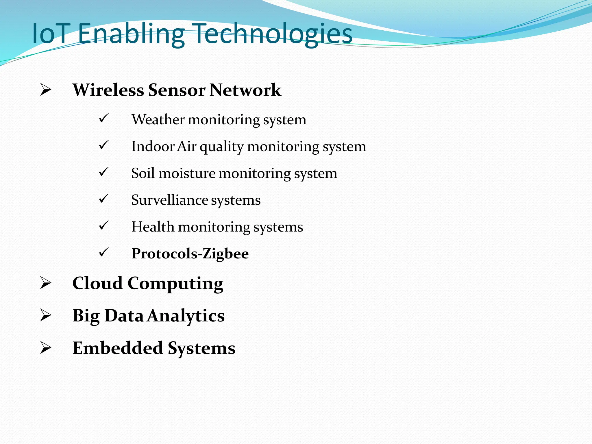 IoT Enabling Technologies
 Wireless Sensor Network
 Weather monitoring system
 IndoorAir quality monitoring system
 Soil moisture monitoring system
 Survelliance systems
 Health monitoring systems
 Protocols-Zigbee
 Cloud Computing
 Big DataAnalytics
 Embedded Systems
 
