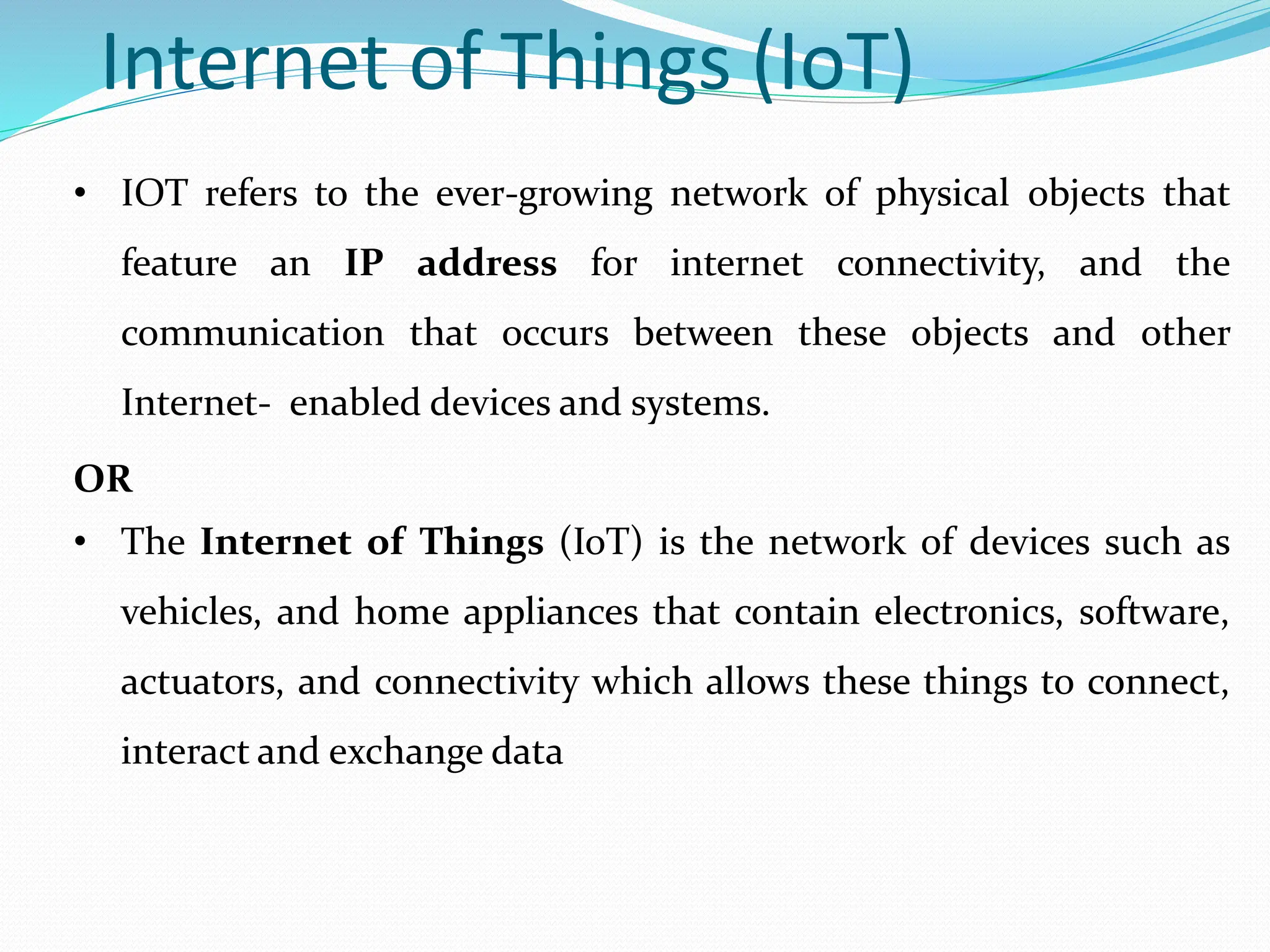 Internet of Things (IoT)
• IOT refers to the ever-growing network of physical objects that
feature an IP address for internet connectivity, and the
communication that occurs between these objects and other
Internet- enabled devices and systems.
OR
• The Internet of Things (IoT) is the network of devices such as
vehicles, and home appliances that contain electronics, software,
actuators, and connectivity which allows these things to connect,
interact and exchange data
 
