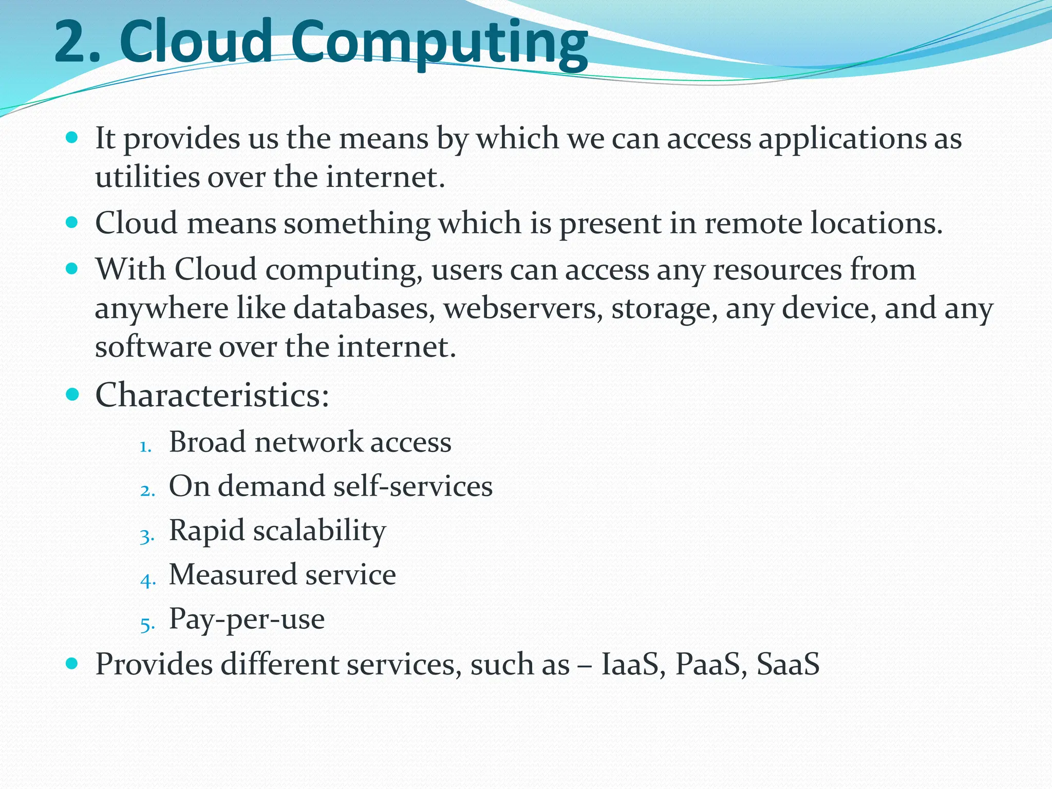 2. Cloud Computing
 It provides us the means by which we can access applications as
utilities over the internet.
 Cloud means something which is present in remote locations.
 With Cloud computing, users can access any resources from
anywhere like databases, webservers, storage, any device, and any
software over the internet.
 Characteristics:
1. Broad network access
2. On demand self-services
3. Rapid scalability
4. Measured service
5. Pay-per-use
 Provides different services, such as – IaaS, PaaS, SaaS
 