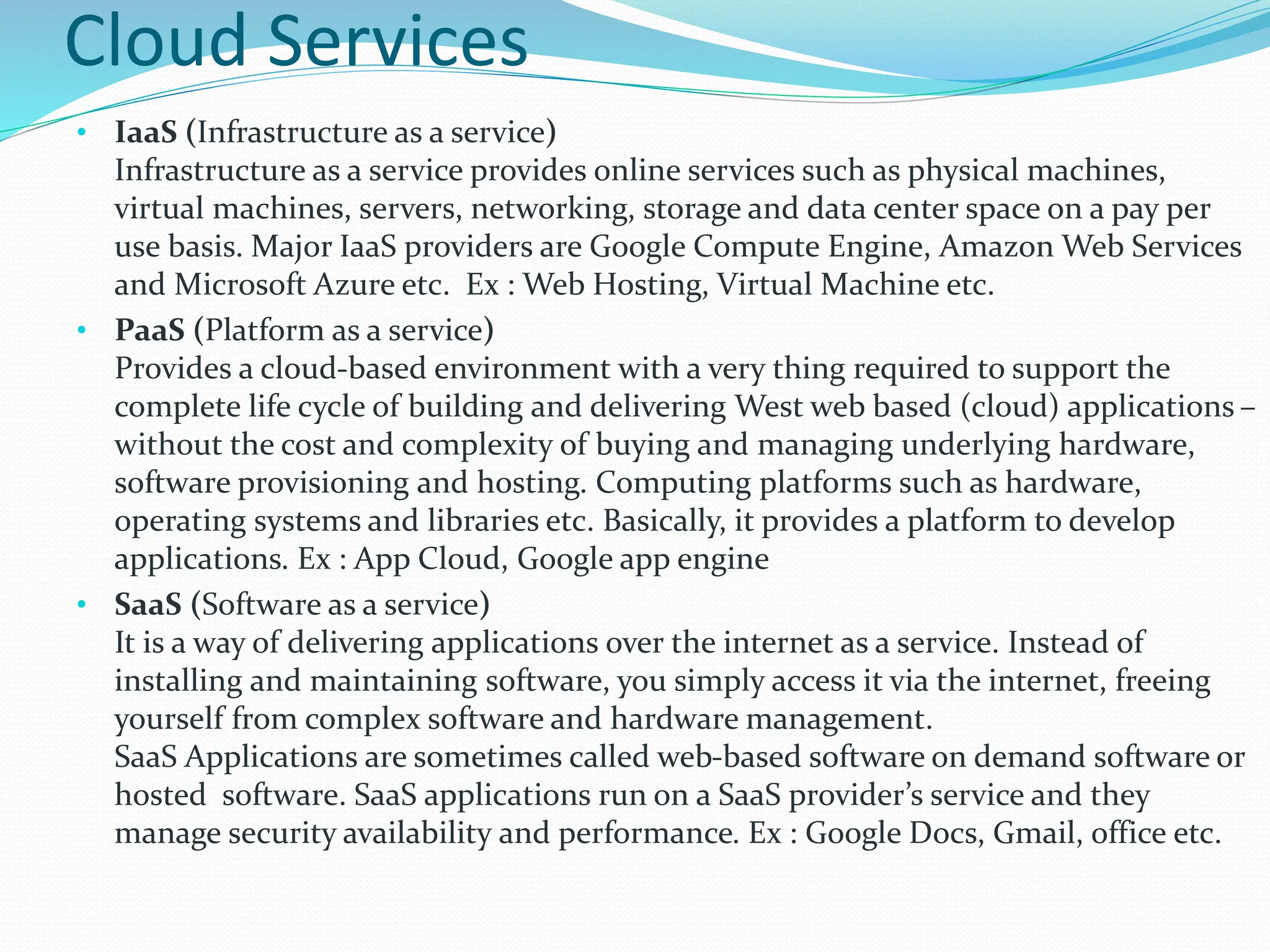 Cloud Services
• IaaS (Infrastructure as a service)
Infrastructure as a service provides online services such as physical machines,
virtual machines, servers, networking, storage and data center space on a pay per
use basis. Major IaaS providers are Google Compute Engine, Amazon Web Services
and Microsoft Azure etc. Ex : Web Hosting, Virtual Machine etc.
• PaaS (Platform as a service)
Provides a cloud-based environment with a very thing required to support the
complete life cycle of building and delivering West web based (cloud) applications –
without the cost and complexity of buying and managing underlying hardware,
software provisioning and hosting. Computing platforms such as hardware,
operating systems and libraries etc. Basically, it provides a platform to develop
applications. Ex : App Cloud, Google app engine
• SaaS (Software as a service)
It is a way of delivering applications over the internet as a service. Instead of
installing and maintaining software, you simply access it via the internet, freeing
yourself from complex software and hardware management.
SaaS Applications are sometimes called web-based software on demand software or
hosted software. SaaS applications run on a SaaS provider’s service and they
manage security availability and performance. Ex : Google Docs, Gmail, office etc.
 