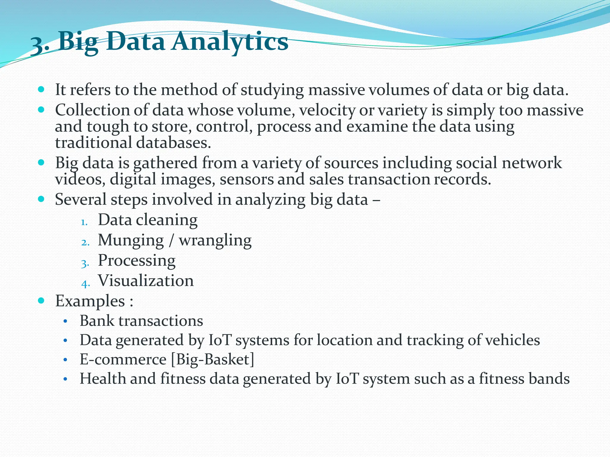 3. Big Data Analytics
 It refers to the method of studying massive volumes of data or big data.
 Collection of data whose volume, velocity or variety is simply too massive
and tough to store, control, process and examine the data using
traditional databases.
 Big data is gathered from a variety of sources including social network
videos, digital images, sensors and sales transaction records.
 Several steps involved in analyzing big data –
1. Data cleaning
2. Munging / wrangling
3. Processing
4. Visualization
 Examples :
• Bank transactions
• Data generated by IoT systems for location and tracking of vehicles
• E-commerce [Big-Basket]
• Health and fitness data generated by IoT system such as a fitness bands
 