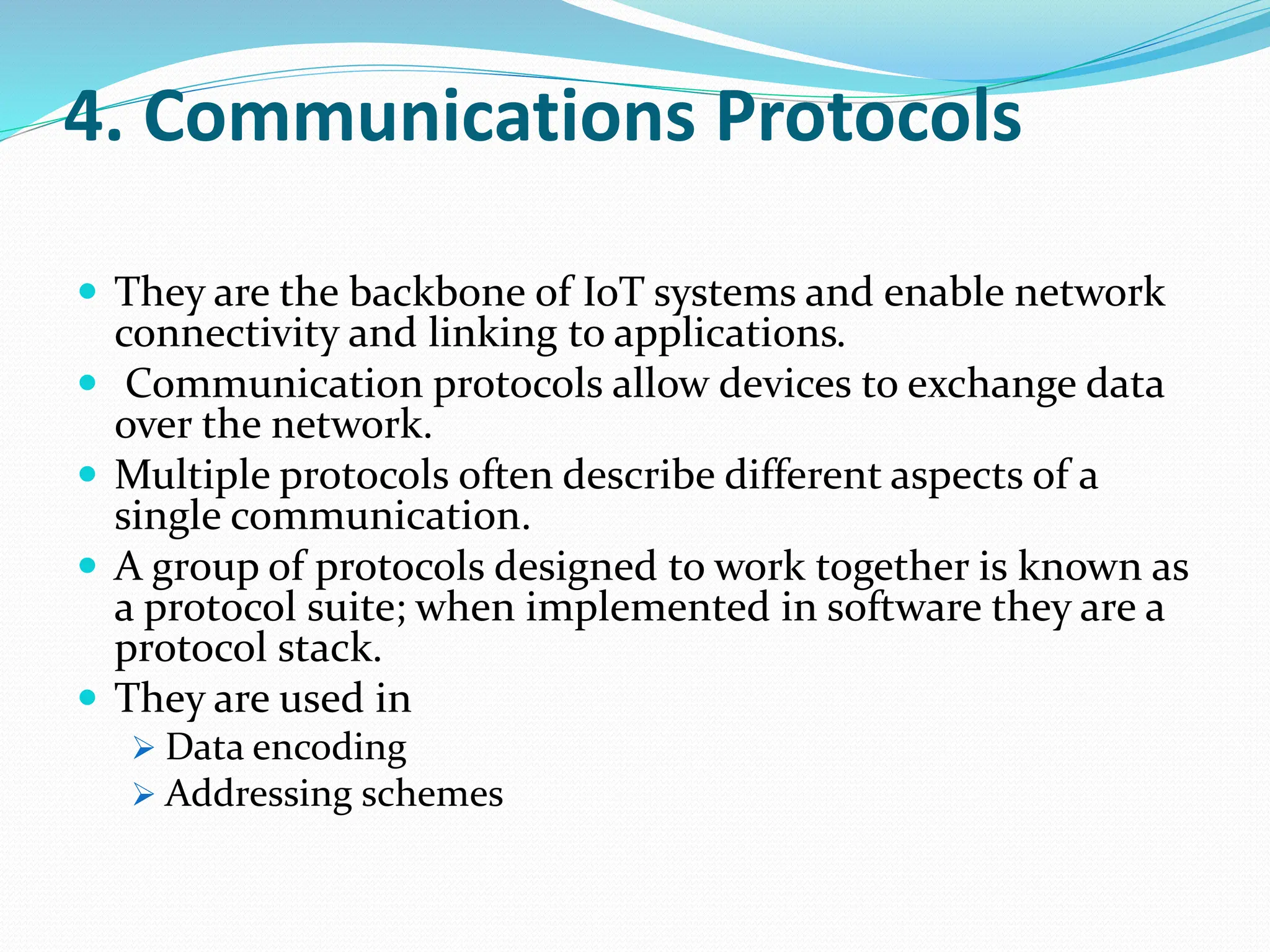 4. Communications Protocols
 They are the backbone of IoT systems and enable network
connectivity and linking to applications.
 Communication protocols allow devices to exchange data
over the network.
 Multiple protocols often describe different aspects of a
single communication.
 A group of protocols designed to work together is known as
a protocol suite; when implemented in software they are a
protocol stack.
 They are used in
 Data encoding
 Addressing schemes
 