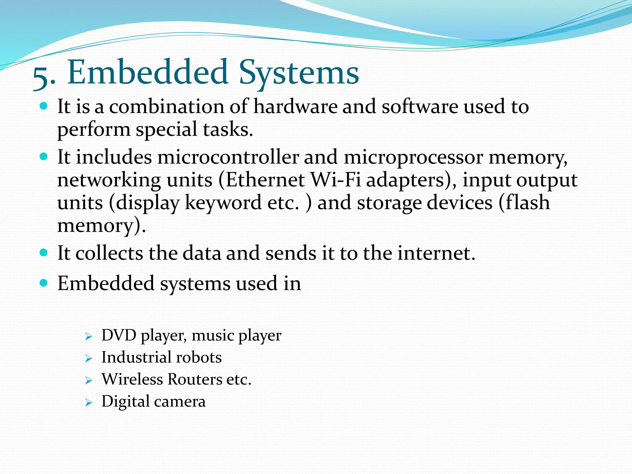 5. Embedded Systems
 It is a combination of hardware and software used to
perform special tasks.
 It includes microcontroller and microprocessor memory,
networking units (Ethernet Wi-Fi adapters), input output
units (display keyword etc. ) and storage devices (flash
memory).
 It collects the data and sends it to the internet.
 Embedded systems used in
 DVD player, music player
 Industrial robots
 Wireless Routers etc.
 Digital camera
 