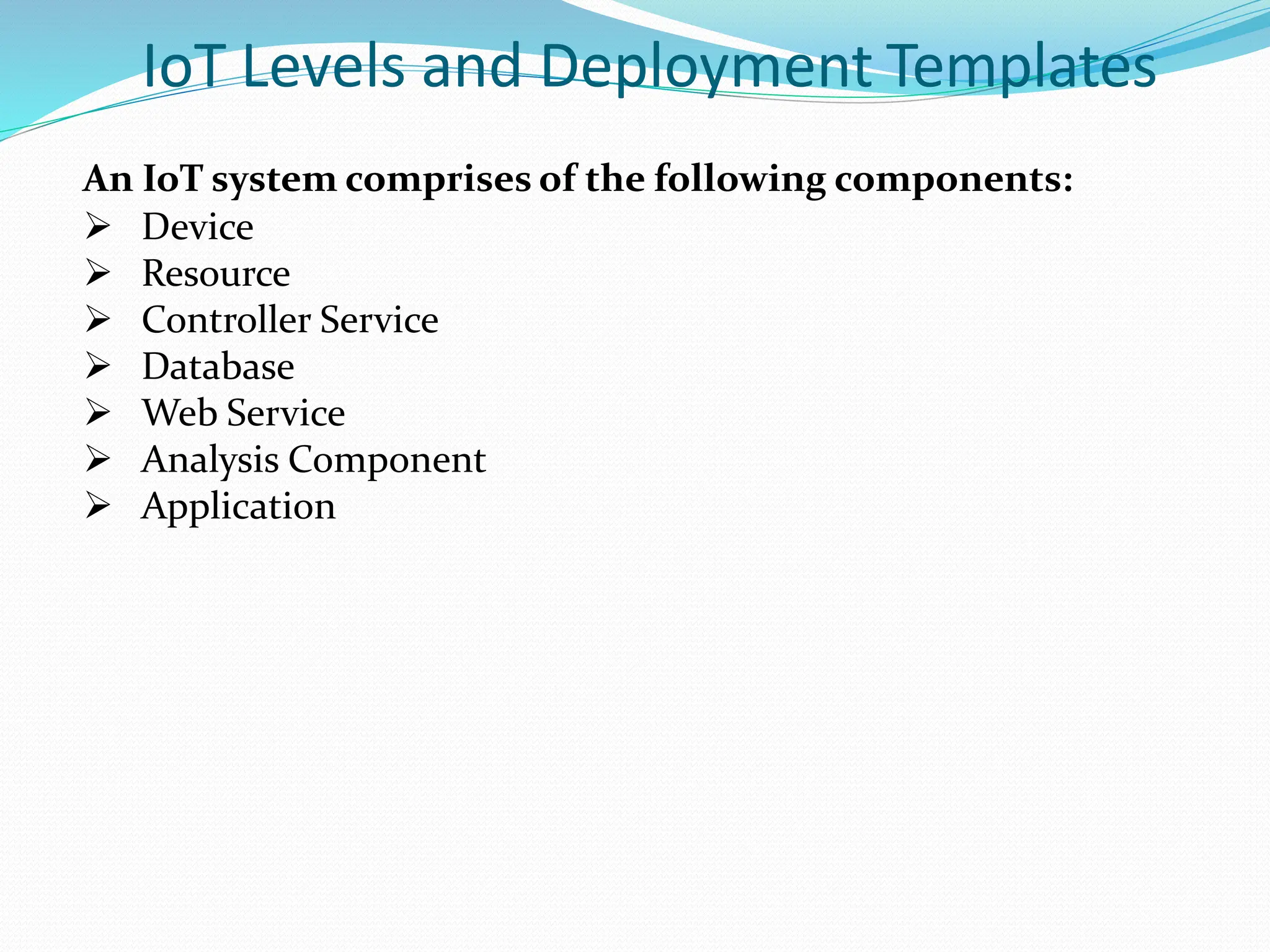 IoT Levels and Deployment Templates
An IoT system comprises of the following components:
 Device
 Resource
 Controller Service
 Database
 Web Service
 Analysis Component
 Application
 