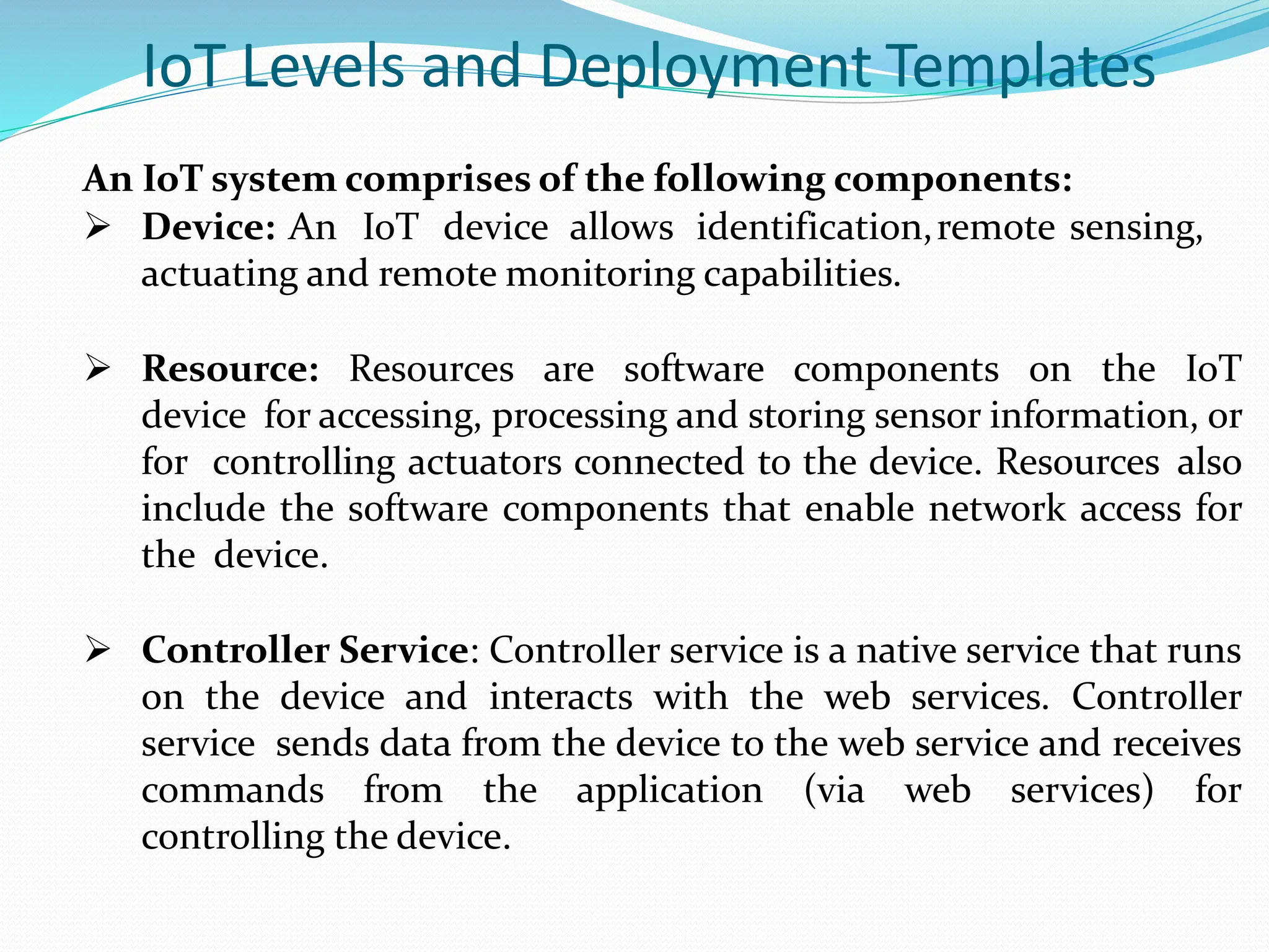 IoT Levels and Deployment Templates
An IoT system comprises of the following components:
 Device: An IoT device allows identification,remote sensing,
actuating and remote monitoring capabilities.
 Resource: Resources are software components on the IoT
device for accessing, processing and storing sensor information, or
for controlling actuators connected to the device. Resources also
include the software components that enable network access for
the device.
 Controller Service: Controller service is a native service that runs
on the device and interacts with the web services. Controller
service sends data from the device to the web service and receives
commands from the application (via web services) for
controlling the device.
 