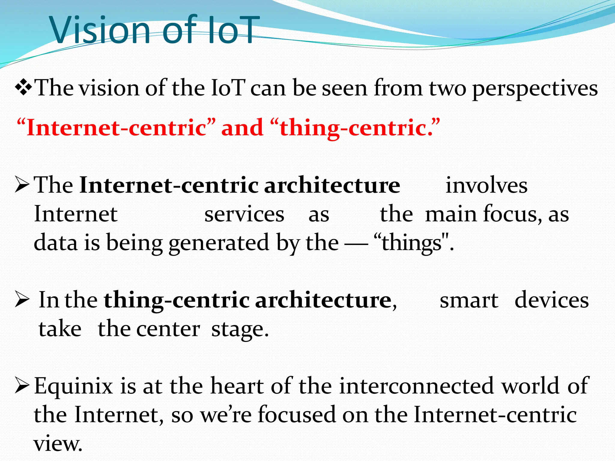 Vision of IoT
The vision of the IoT can be seen from two perspectives
“Internet-centric” and “thing-centric.”
The Internet-centric architecture involves
Internet services as the main focus, as
data is being generated by the ― “things".
 In the thing-centric architecture, smart devices
take the center stage.
Equinix is at the heart of the interconnected world of
the Internet, so we’re focused on the Internet-centric
view.
 