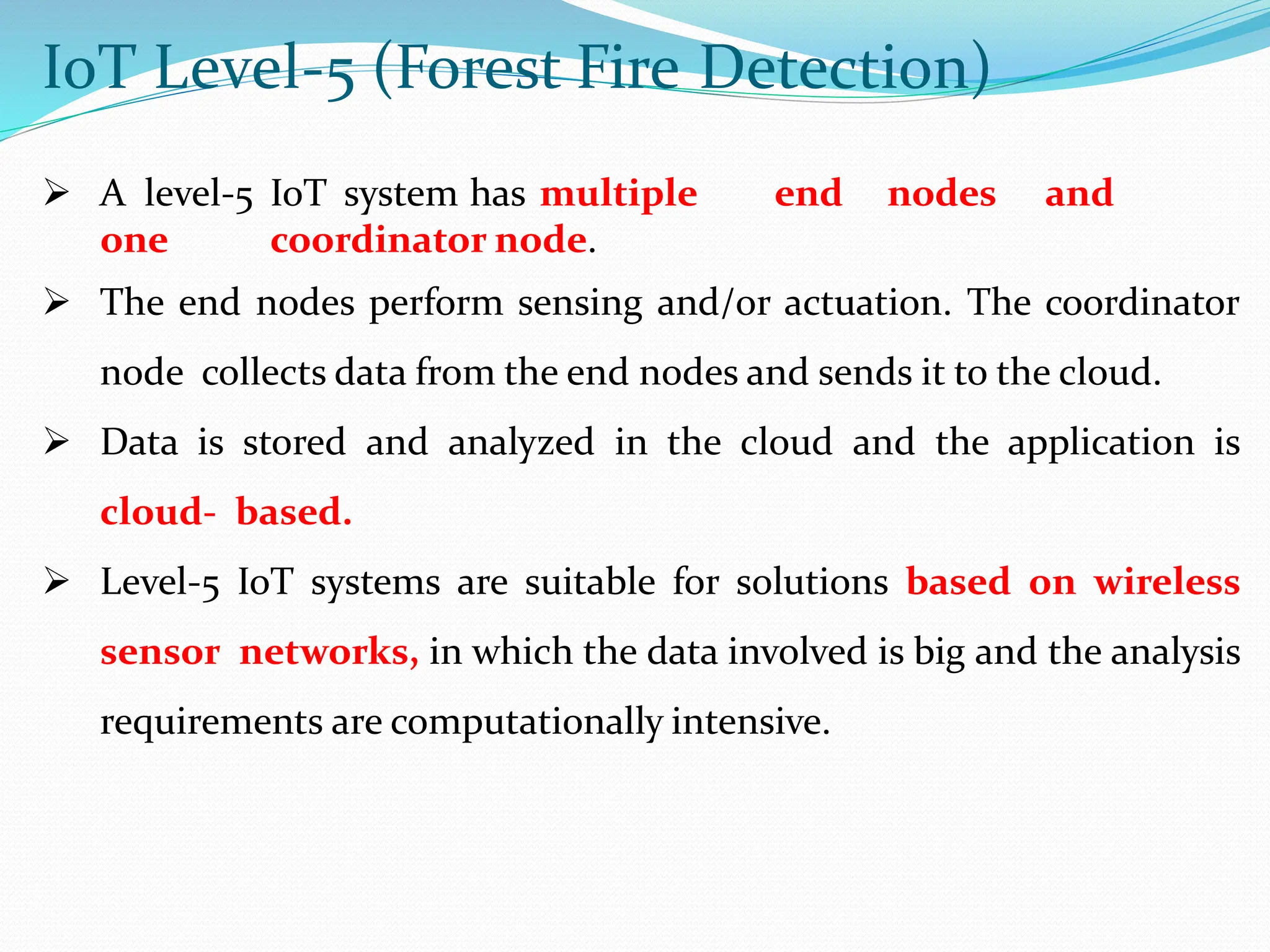 IoT Level-5 (Forest Fire Detection)
 A level-5 IoT system has multiple end nodes and
one coordinator node.
 The end nodes perform sensing and/or actuation. The coordinator
node collects data from the end nodes and sends it to the cloud.
 Data is stored and analyzed in the cloud and the application is
cloud- based.
 Level-5 IoT systems are suitable for solutions based on wireless
sensor networks, in which the data involved is big and the analysis
requirements are computationally intensive.
 