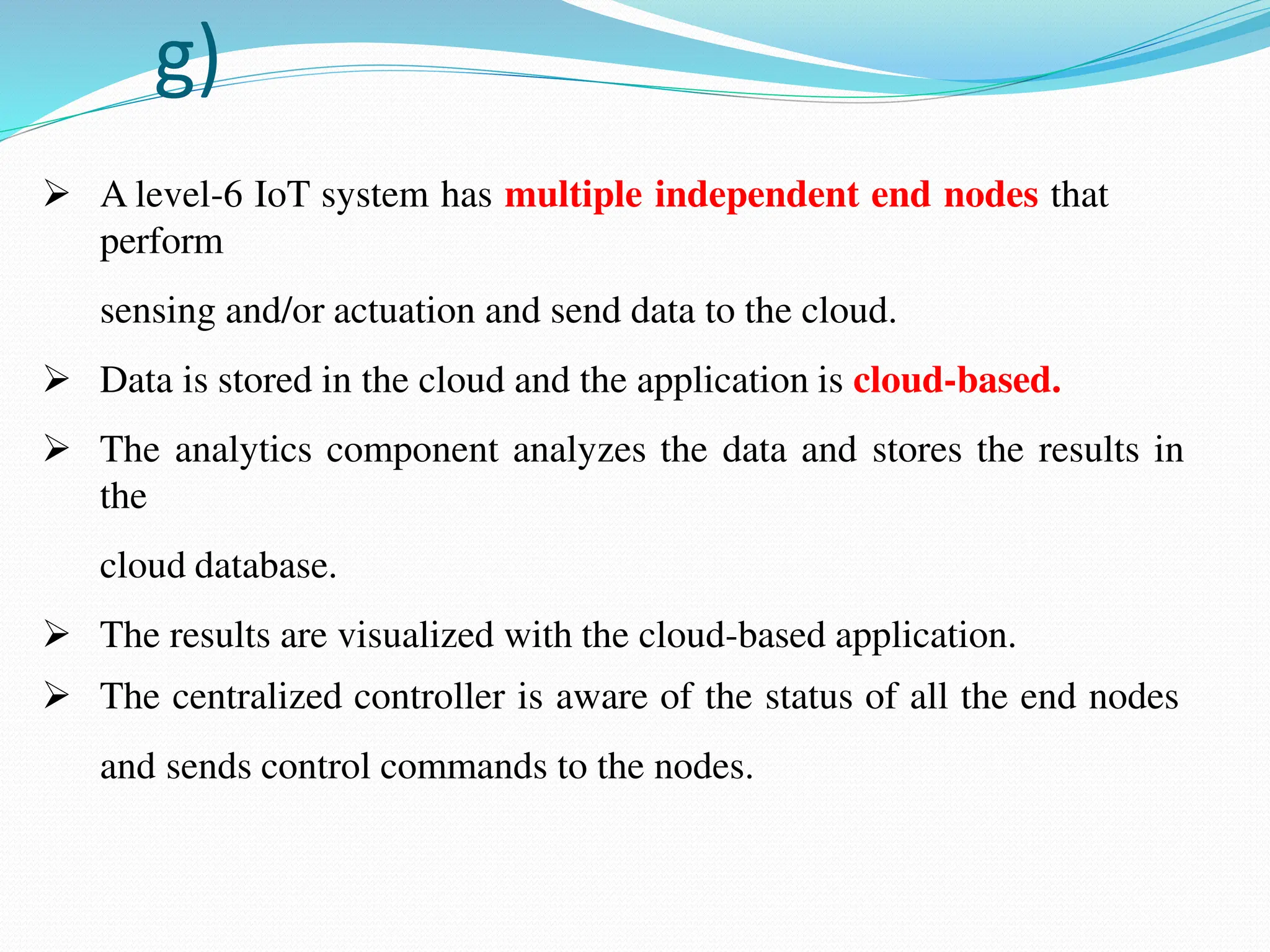 g)
 A level-6 IoT system has multiple independent end nodes that
perform
sensing and/or actuation and send data to the cloud.
 Data is stored in the cloud and the application is cloud-based.
 The analytics component analyzes the data and stores the results in
the
cloud database.
 The results are visualized with the cloud-based application.
 The centralized controller is aware of the status of all the end nodes
and sends control commands to the nodes.
 