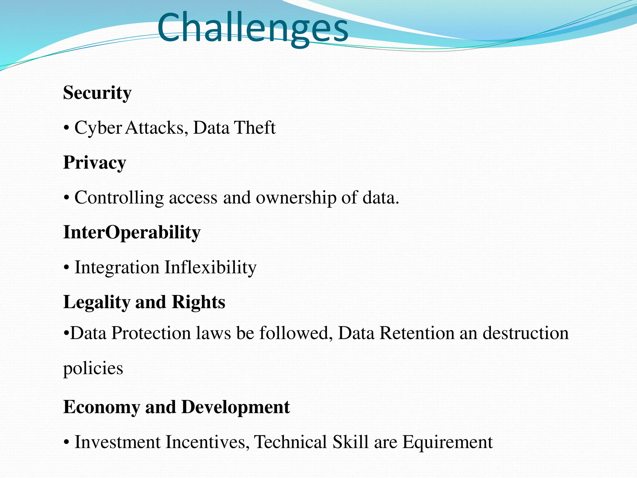 Challenges
Security
• CyberAttacks, Data Theft
Privacy
• Controlling access and ownership of data.
InterOperability
• Integration Inflexibility
Legality and Rights
•Data Protection laws be followed, Data Retention an destruction
policies
Economy and Development
• Investment Incentives, Technical Skill are Equirement
 