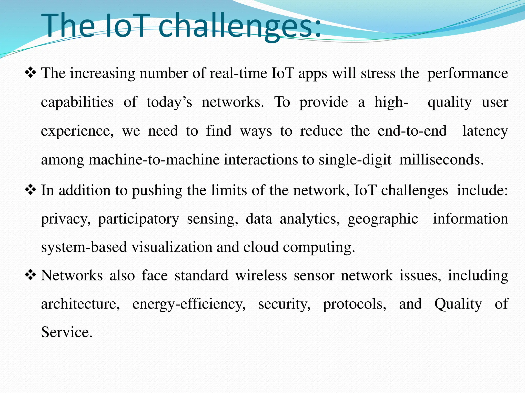 The IoT challenges:
 The increasing number of real-time IoT apps will stress the performance
capabilities of today’s networks. To provide a high- quality user
experience, we need to find ways to reduce the end-to-end latency
among machine-to-machine interactions to single-digit milliseconds.
 In addition to pushing the limits of the network, IoT challenges include:
privacy, participatory sensing, data analytics, geographic information
system-based visualization and cloud computing.
 Networks also face standard wireless sensor network issues, including
architecture, energy-efficiency, security, protocols, and Quality of
Service.
 