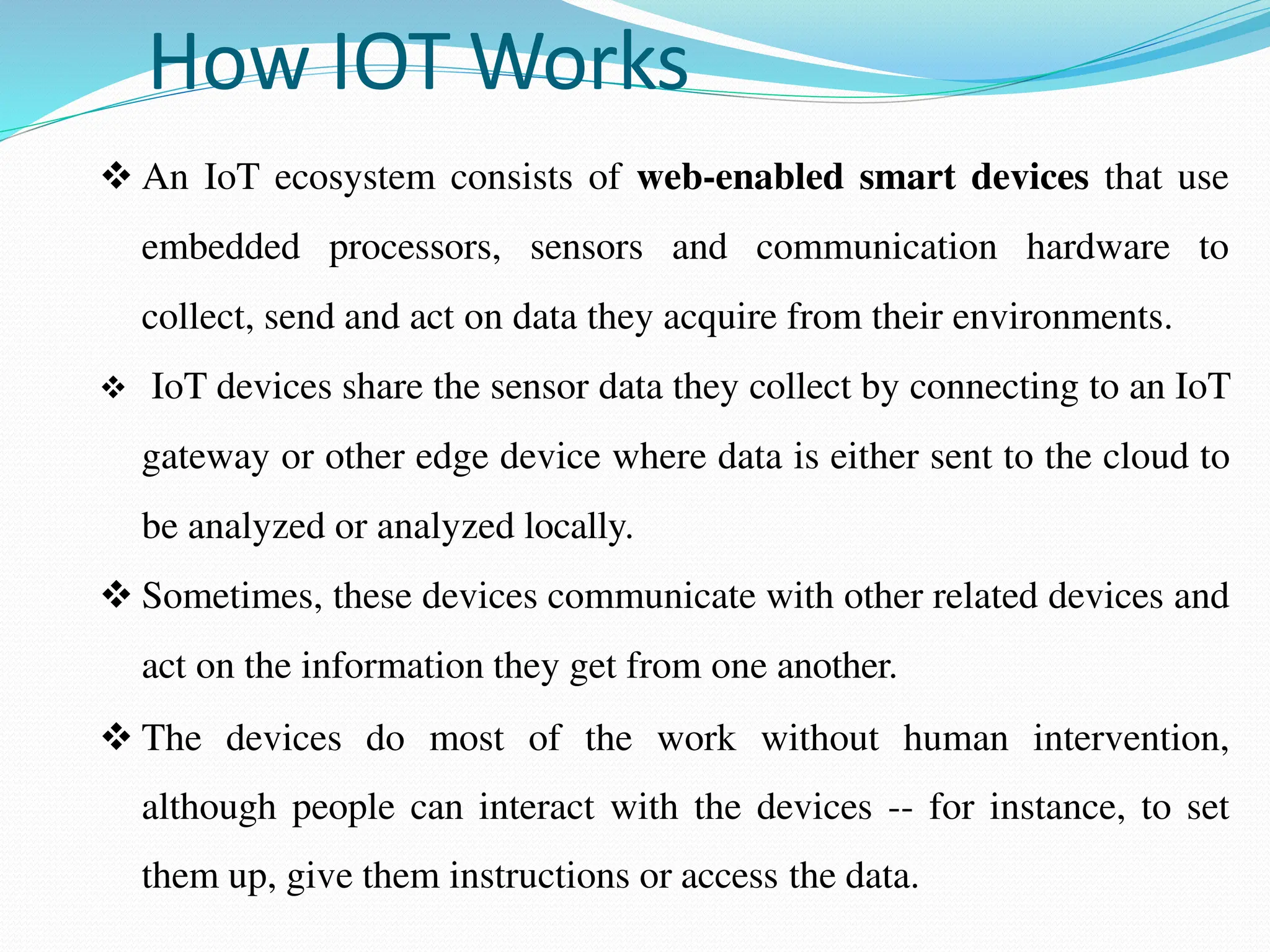 How IOT Works
 An IoT ecosystem consists of web-enabled smart devices that use
embedded processors, sensors and communication hardware to
collect, send and act on data they acquire from their environments.
 IoT devices share the sensor data they collect by connecting to an IoT
gateway or other edge device where data is either sent to the cloud to
be analyzed or analyzed locally.
 Sometimes, these devices communicate with other related devices and
act on the information they get from one another.
 The devices do most of the work without human intervention,
although people can interact with the devices -- for instance, to set
them up, give them instructions or access the data.
 