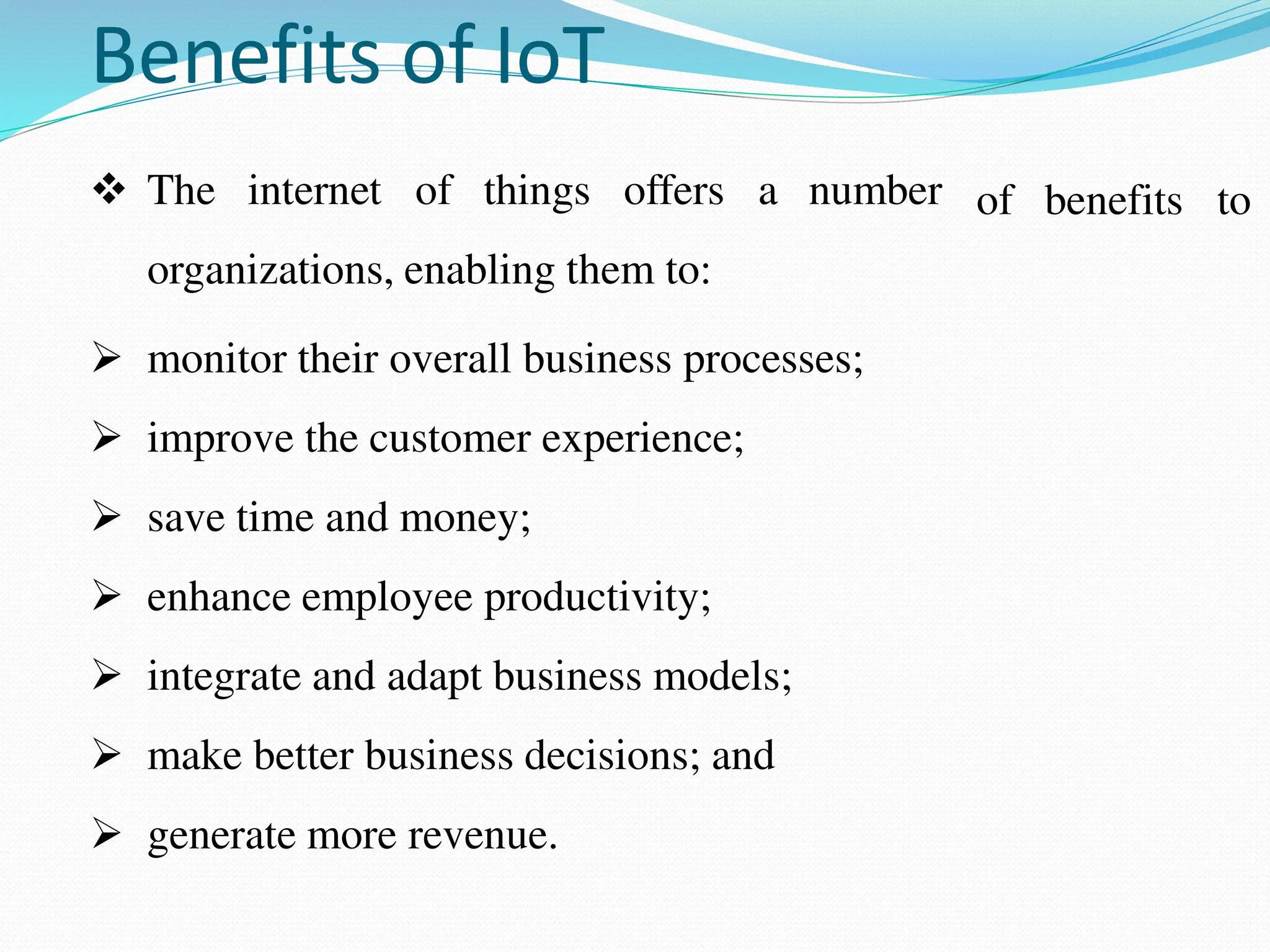 Benefits of IoT
of benefits to
 The internet of things offers a number
organizations, enabling them to:
 monitor their overall business processes;
 improve the customer experience;
 save time and money;
 enhance employee productivity;
 integrate and adapt business models;
 make better business decisions; and
 generate more revenue.
 