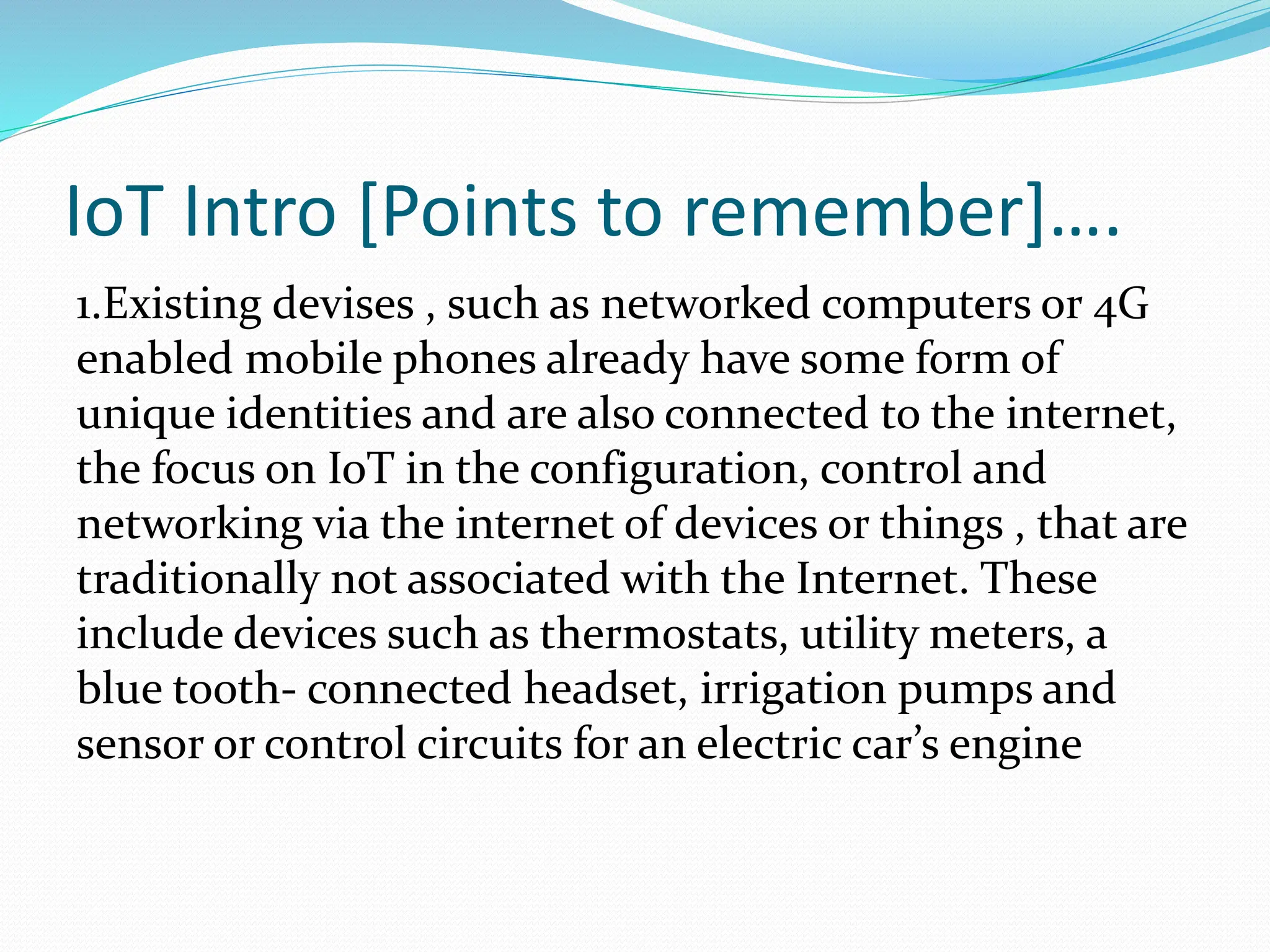 IoT Intro [Points to remember]….
1.Existing devises , such as networked computers or 4G
enabled mobile phones already have some form of
unique identities and are also connected to the internet,
the focus on IoT in the configuration, control and
networking via the internet of devices or things , that are
traditionally not associated with the Internet. These
include devices such as thermostats, utility meters, a
blue tooth- connected headset, irrigation pumps and
sensor or control circuits for an electric car’s engine
 