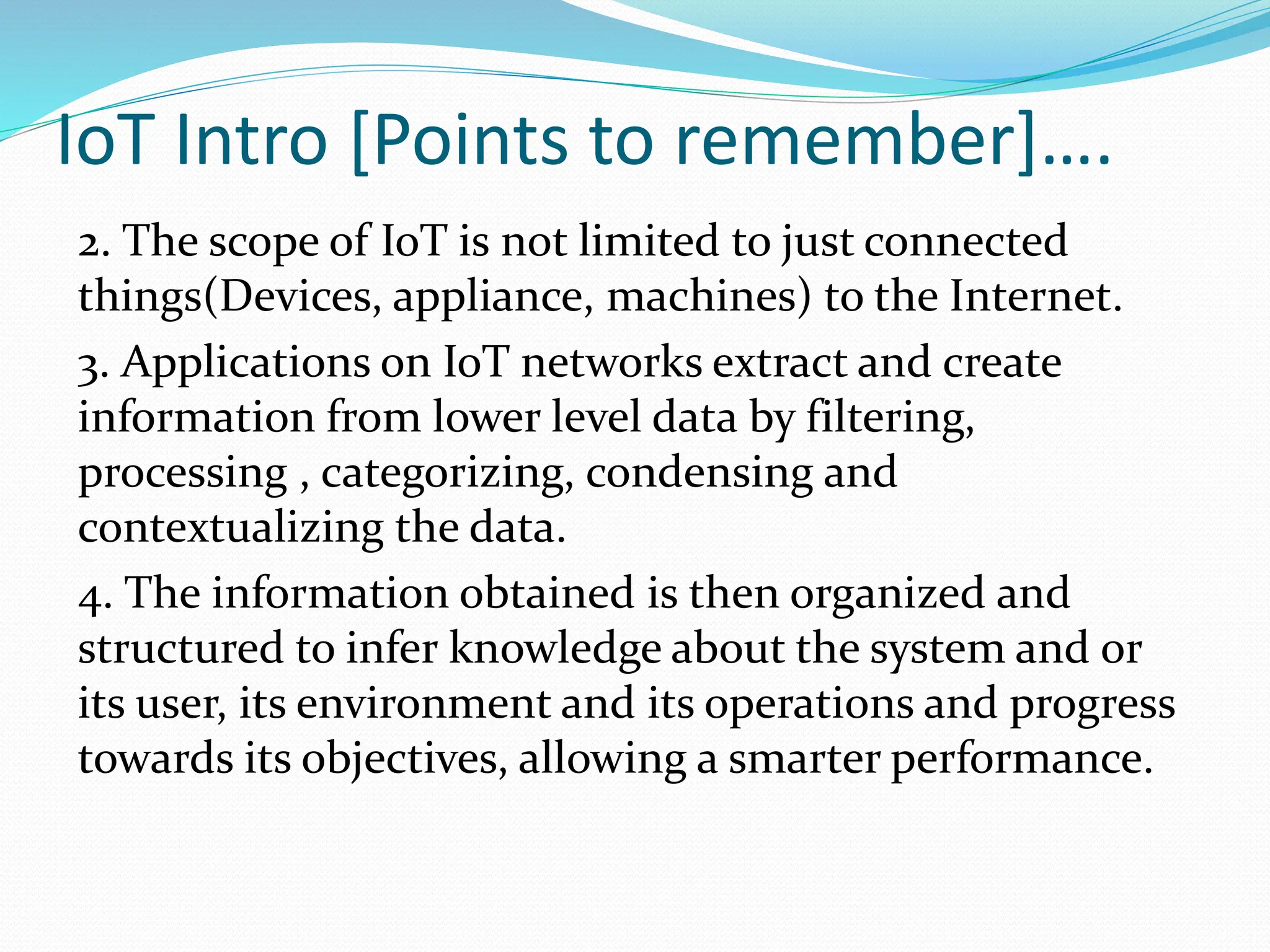 IoT Intro [Points to remember]….
2. The scope of IoT is not limited to just connected
things(Devices, appliance, machines) to the Internet.
3. Applications on IoT networks extract and create
information from lower level data by filtering,
processing , categorizing, condensing and
contextualizing the data.
4. The information obtained is then organized and
structured to infer knowledge about the system and or
its user, its environment and its operations and progress
towards its objectives, allowing a smarter performance.
 