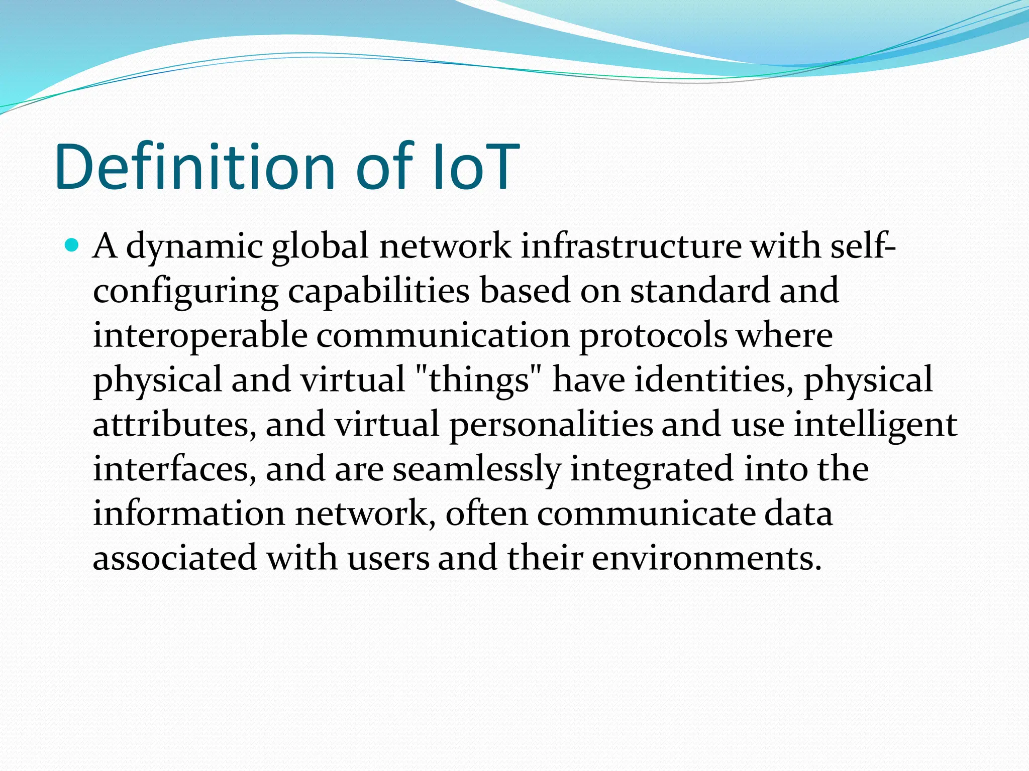 Definition of IoT
 A dynamic global network infrastructure with self-
configuring capabilities based on standard and
interoperable communication protocols where
physical and virtual "things" have identities, physical
attributes, and virtual personalities and use intelligent
interfaces, and are seamlessly integrated into the
information network, often communicate data
associated with users and their environments.
 