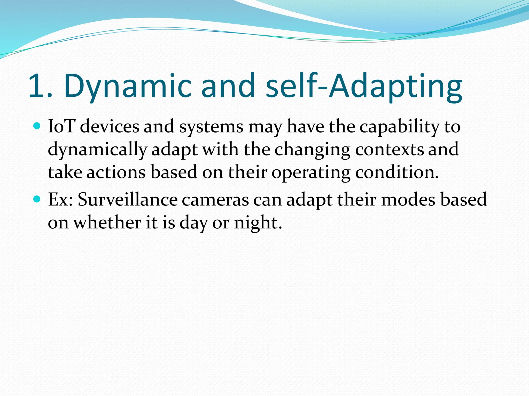 1. Dynamic and self-Adapting
 IoT devices and systems may have the capability to
dynamically adapt with the changing contexts and
take actions based on their operating condition.
 Ex: Surveillance cameras can adapt their modes based
on whether it is day or night.
 