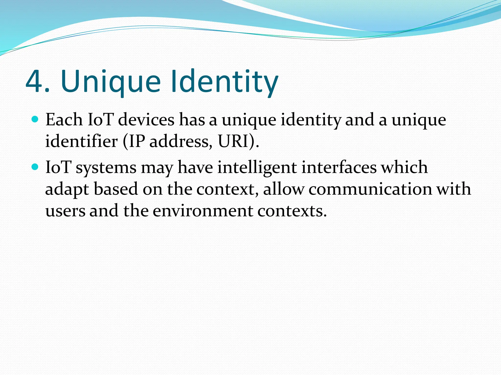 4. Unique Identity
 Each IoT devices has a unique identity and a unique
identifier (IP address, URI).
 IoT systems may have intelligent interfaces which
adapt based on the context, allow communication with
users and the environment contexts.
 