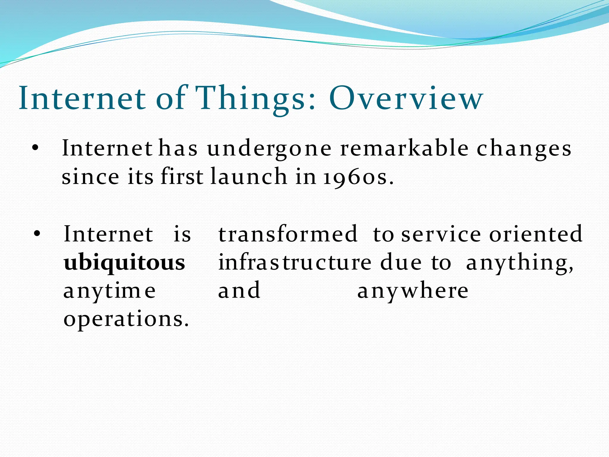 Internet of Things: Overview
• Internet has undergone remarkable changes
since its first launch in 1960s.
• Internet is transformed to service oriented
ubiquitous infrastructure due to anything,
anytime and anywhere
operations.
 