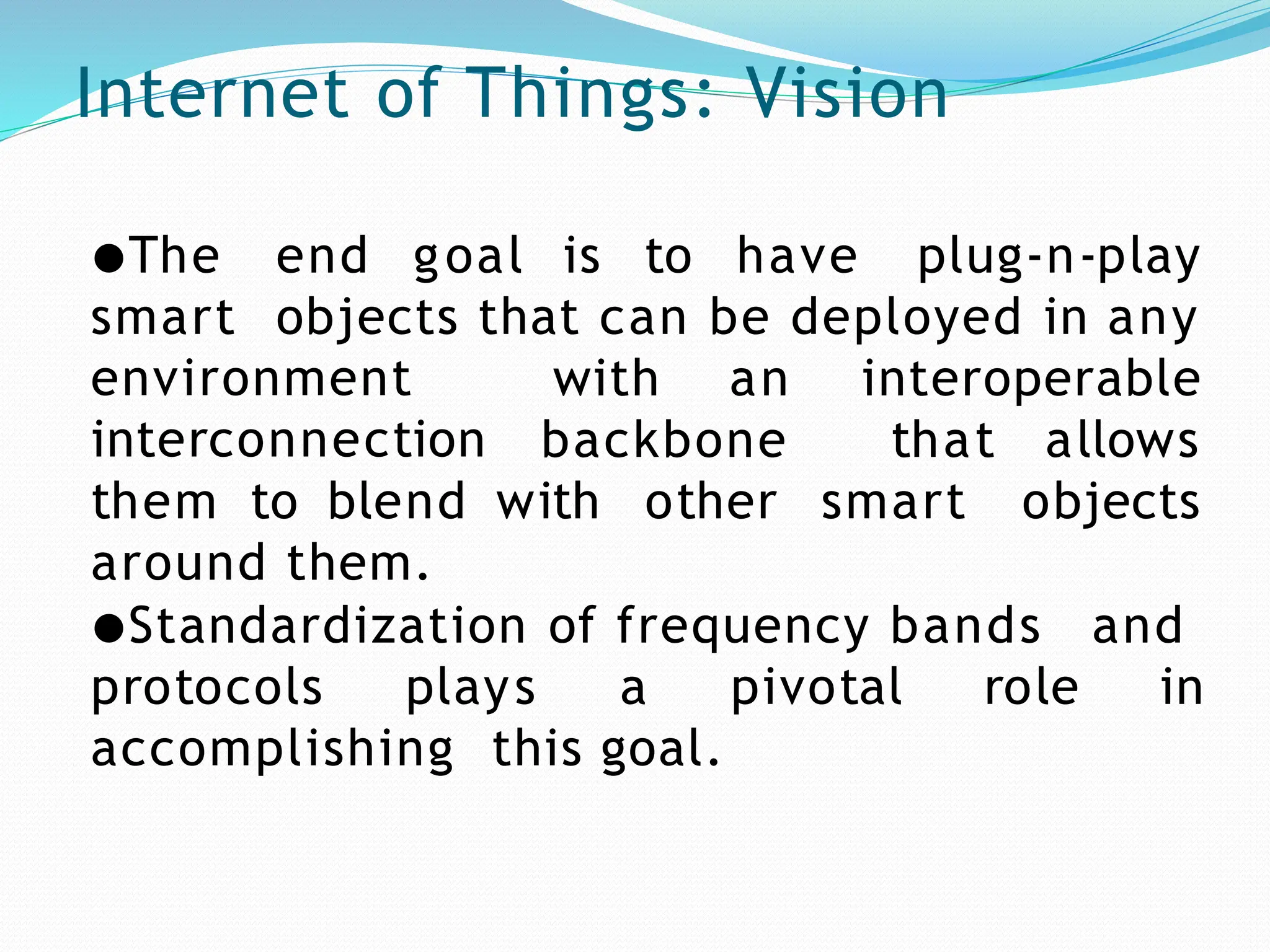 Internet of Things: Vision
goal is to have plug-n-play
●The end
smart objects that can be deployed in any
with an interoperable
environment
interconnection backbone that
smart
allows
objects
them to blend with other
around them.
●Standardization of frequency bands and
protocols plays a pivotal role in
accomplishing this goal.
 