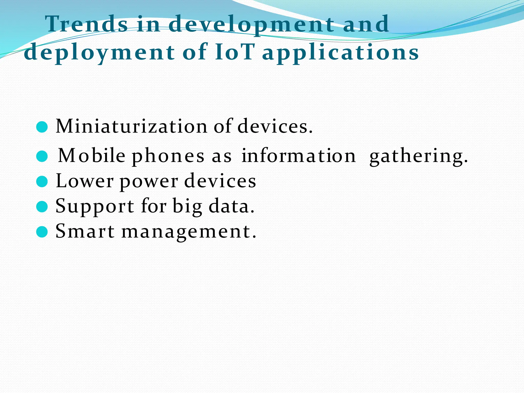 Trends in development and
deployment of IoT applications
● Miniaturization of devices.
● Mobile phones as information gathering.
● Lower power devices
● Support for big data.
● Smart management.
 