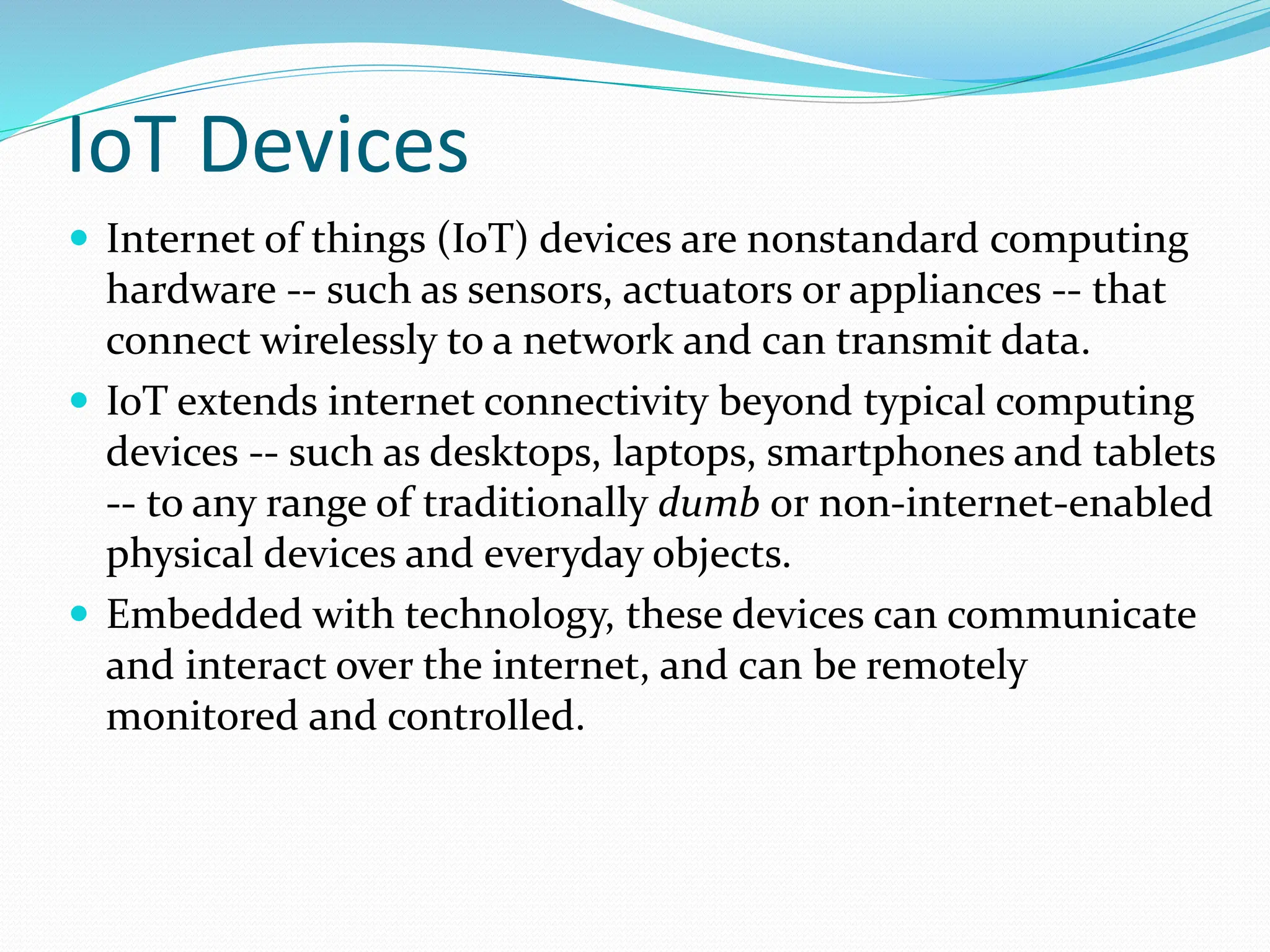 IoT Devices
 Internet of things (IoT) devices are nonstandard computing
hardware -- such as sensors, actuators or appliances -- that
connect wirelessly to a network and can transmit data.
 IoT extends internet connectivity beyond typical computing
devices -- such as desktops, laptops, smartphones and tablets
-- to any range of traditionally dumb or non-internet-enabled
physical devices and everyday objects.
 Embedded with technology, these devices can communicate
and interact over the internet, and can be remotely
monitored and controlled.
 