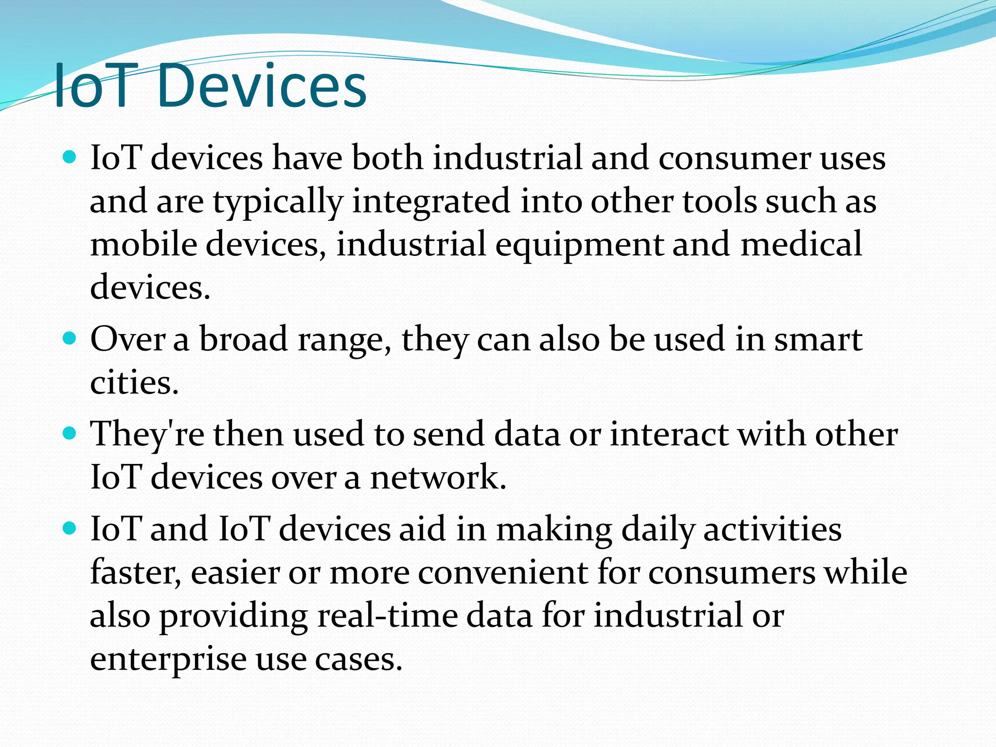 IoT Devices
 IoT devices have both industrial and consumer uses
and are typically integrated into other tools such as
mobile devices, industrial equipment and medical
devices.
 Over a broad range, they can also be used in smart
cities.
 They're then used to send data or interact with other
IoT devices over a network.
 IoT and IoT devices aid in making daily activities
faster, easier or more convenient for consumers while
also providing real-time data for industrial or
enterprise use cases.
 