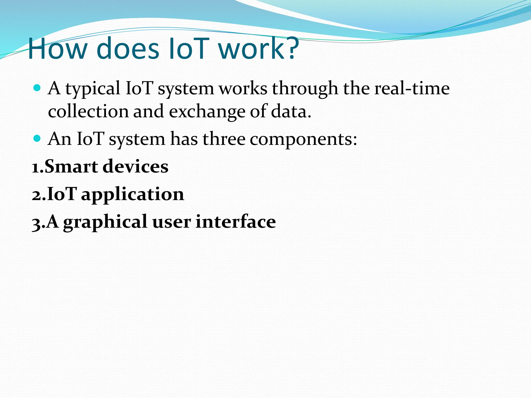 How does IoT work?
 A typical IoT system works through the real-time
collection and exchange of data.
 An IoT system has three components:
1.Smart devices
2.IoT application
3.A graphical user interface
 