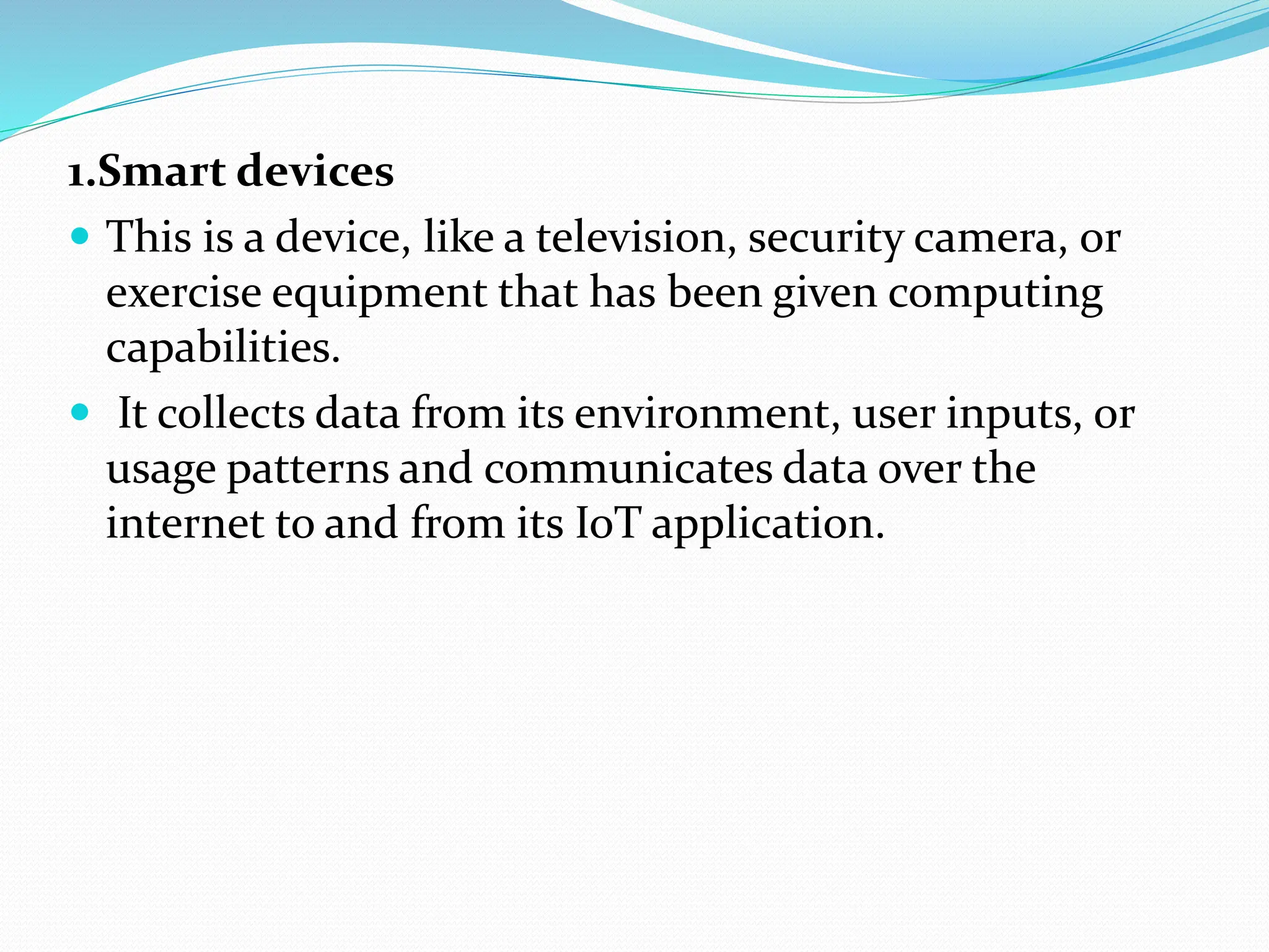 1.Smart devices
 This is a device, like a television, security camera, or
exercise equipment that has been given computing
capabilities.
 It collects data from its environment, user inputs, or
usage patterns and communicates data over the
internet to and from its IoT application.
 