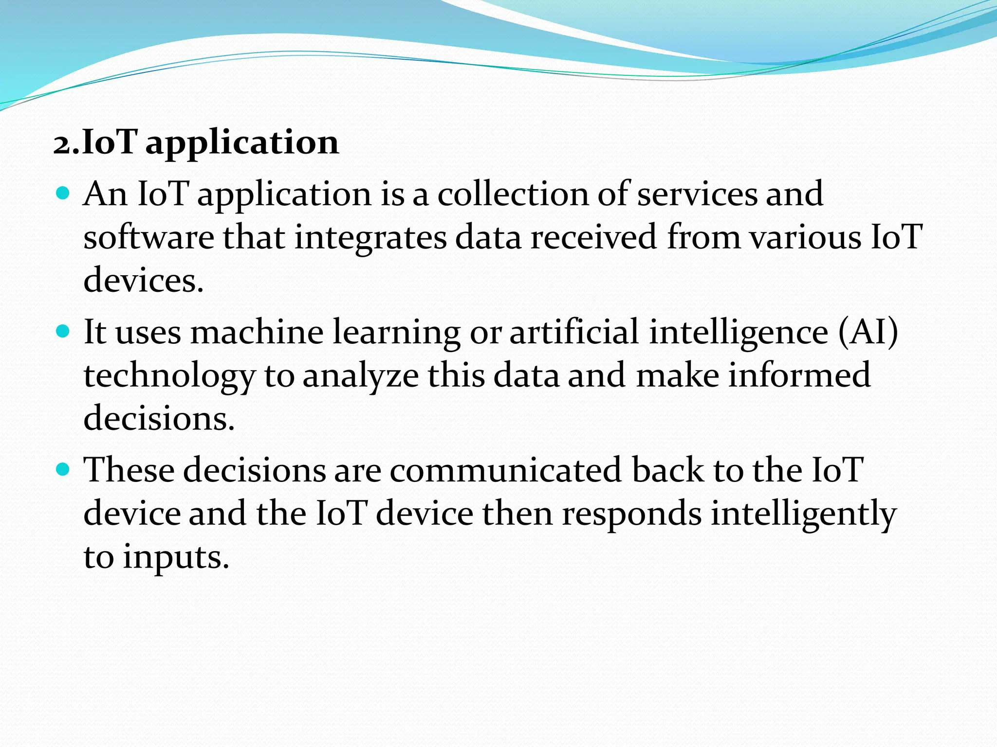 2.IoT application
 An IoT application is a collection of services and
software that integrates data received from various IoT
devices.
 It uses machine learning or artificial intelligence (AI)
technology to analyze this data and make informed
decisions.
 These decisions are communicated back to the IoT
device and the IoT device then responds intelligently
to inputs.
 